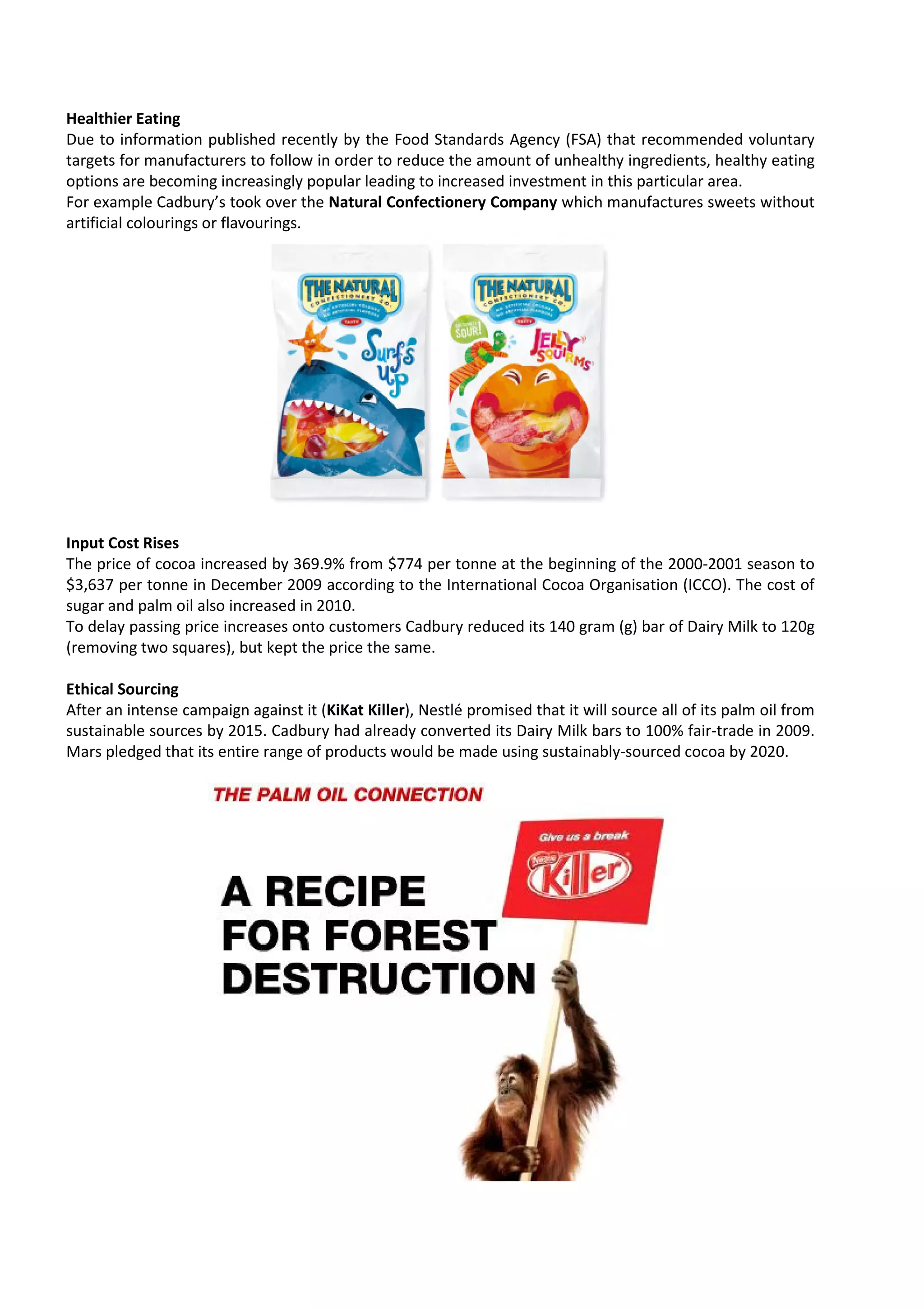 Healthier Eating
Due to information published recently by the Food Standards Agency (FSA) that recommended voluntary
targets for manufacturers to follow in order to reduce the amount of unhealthy ingredients, h
                                                           amount                             healthy eating
options are becoming increasingly popular leading to increased investment in this particular area.
For example Cadbury’s took over the Natural Confectionery Company which manufactures sweets without
artificial colourings or flavourings.




Input Cost Rises
The price of cocoa increased by 369.9% from $774 per tonne at the beginning of the 2000
                                                                                     2000-2001 season to
$3,637 per tonne in December 2009 according to t International Cocoa Organisation (ICCO). The cost of
                                                   the
sugar and palm oil also increased in 2010
                                     2010.
To delay passing price increases onto customers Cadbury reduced its 140 gram (g) bar of Dairy Milk to 120g
                                                 Cadbury
(removing two squares), but kept the price the same.

Ethical Sourcing
After an intense campaign against it (KiKat Killer), Nestlé promised that it will source all of its palm oil from
                                      KiKat Killer),
sustainable sources by 2015. Cadbury had already converted its Dairy Milk bars to 100% fair-trade in 2009.
Mars pledged that its entire range of products would be made using sustainably sourced cocoa by 2020.
                                                                      sustainably-sourced
 