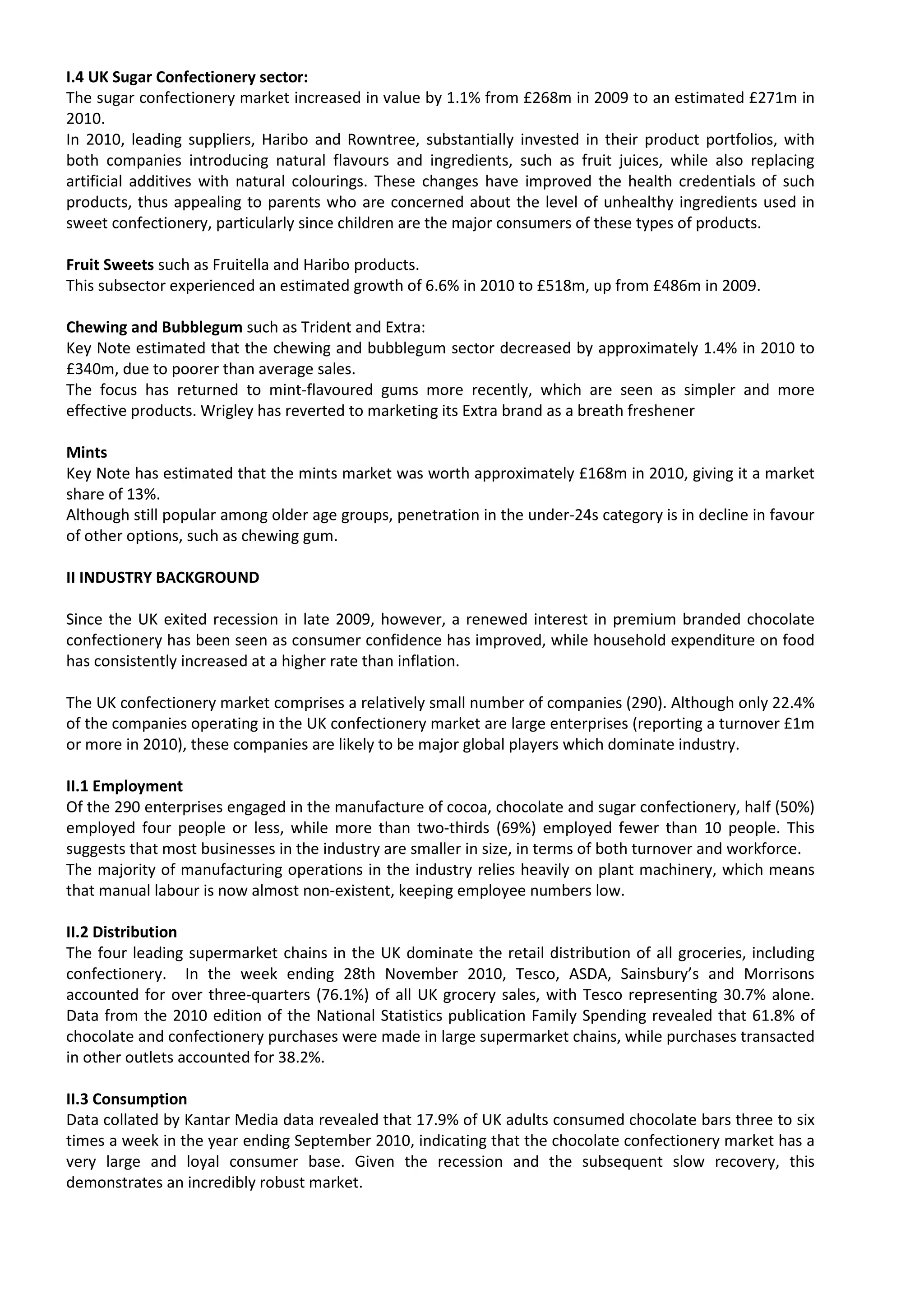 I.4 UK Sugar Confectionery sector:
The sugar confectionery market increased in value by 1.1% from £268m in 2009 to an estimated £271m in
2010.
In 2010, leading suppliers, Haribo and Rowntree, substantially invested in their product portfolios, with
both companies introducing natural flavours and ingredients, such as fruit juices, while also replacing
artificial additives with natural colourings. These changes have improved the health credentials of such
products, thus appealing to parents who are concerned about the level of unhealthy ingredients used in
sweet confectionery, particularly since children are the major consumers of these types of products.

Fruit Sweets such as Fruitella and Haribo products.
This subsector experienced an estimated growth of 6.6% in 2010 to £518m, up from £486m in 2009.

Chewing and Bubblegum such as Trident and Extra:
Key Note estimated that the chewing and bubblegum sector decreased by approximately 1.4% in 2010 to
£340m, due to poorer than average sales.
The focus has returned to mint-flavoured gums more recently, which are seen as simpler and more
effective products. Wrigley has reverted to marketing its Extra brand as a breath freshener

Mints
Key Note has estimated that the mints market was worth approximately £168m in 2010, giving it a market
share of 13%.
Although still popular among older age groups, penetration in the under-24s category is in decline in favour
of other options, such as chewing gum.

II INDUSTRY BACKGROUND

Since the UK exited recession in late 2009, however, a renewed interest in premium branded chocolate
confectionery has been seen as consumer confidence has improved, while household expenditure on food
has consistently increased at a higher rate than inflation.

The UK confectionery market comprises a relatively small number of companies (290). Although only 22.4%
of the companies operating in the UK confectionery market are large enterprises (reporting a turnover £1m
or more in 2010), these companies are likely to be major global players which dominate industry.

II.1 Employment
Of the 290 enterprises engaged in the manufacture of cocoa, chocolate and sugar confectionery, half (50%)
employed four people or less, while more than two-thirds (69%) employed fewer than 10 people. This
suggests that most businesses in the industry are smaller in size, in terms of both turnover and workforce.
The majority of manufacturing operations in the industry relies heavily on plant machinery, which means
that manual labour is now almost non-existent, keeping employee numbers low.

II.2 Distribution
The four leading supermarket chains in the UK dominate the retail distribution of all groceries, including
confectionery. In the week ending 28th November 2010, Tesco, ASDA, Sainsbury’s and Morrisons
accounted for over three-quarters (76.1%) of all UK grocery sales, with Tesco representing 30.7% alone.
Data from the 2010 edition of the National Statistics publication Family Spending revealed that 61.8% of
chocolate and confectionery purchases were made in large supermarket chains, while purchases transacted
in other outlets accounted for 38.2%.

II.3 Consumption
Data collated by Kantar Media data revealed that 17.9% of UK adults consumed chocolate bars three to six
times a week in the year ending September 2010, indicating that the chocolate confectionery market has a
very large and loyal consumer base. Given the recession and the subsequent slow recovery, this
demonstrates an incredibly robust market.
 
