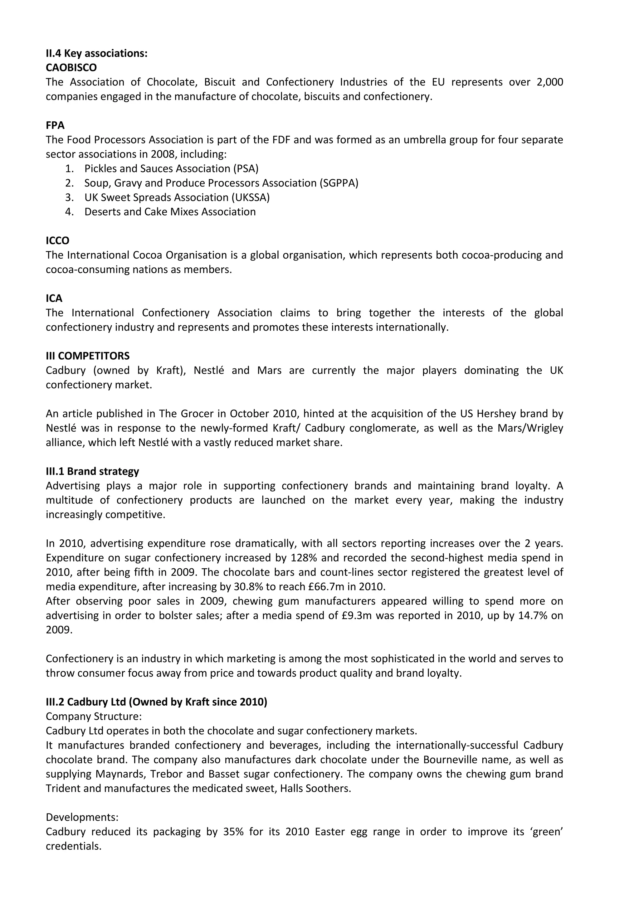 II.4 Key associations:
CAOBISCO
The Association of Chocolate, Biscuit and Confectionery Industries of the EU represents over 2,000
companies engaged in the manufacture of chocolate, biscuits and confectionery.

FPA
The Food Processors Association is part of the FDF and was formed as an umbrella group for four separate
sector associations in 2008, including:
    1. Pickles and Sauces Association (PSA)
    2. Soup, Gravy and Produce Processors Association (SGPPA)
    3. UK Sweet Spreads Association (UKSSA)
    4. Deserts and Cake Mixes Association

ICCO
The International Cocoa Organisation is a global organisation, which represents both cocoa-producing and
cocoa-consuming nations as members.

ICA
The International Confectionery Association claims to bring together the interests of the global
confectionery industry and represents and promotes these interests internationally.

III COMPETITORS
Cadbury (owned by Kraft), Nestlé and Mars are currently the major players dominating the UK
confectionery market.

An article published in The Grocer in October 2010, hinted at the acquisition of the US Hershey brand by
Nestlé was in response to the newly-formed Kraft/ Cadbury conglomerate, as well as the Mars/Wrigley
alliance, which left Nestlé with a vastly reduced market share.

III.1 Brand strategy
Advertising plays a major role in supporting confectionery brands and maintaining brand loyalty. A
multitude of confectionery products are launched on the market every year, making the industry
increasingly competitive.

In 2010, advertising expenditure rose dramatically, with all sectors reporting increases over the 2 years.
Expenditure on sugar confectionery increased by 128% and recorded the second-highest media spend in
2010, after being fifth in 2009. The chocolate bars and count-lines sector registered the greatest level of
media expenditure, after increasing by 30.8% to reach £66.7m in 2010.
After observing poor sales in 2009, chewing gum manufacturers appeared willing to spend more on
advertising in order to bolster sales; after a media spend of £9.3m was reported in 2010, up by 14.7% on
2009.

Confectionery is an industry in which marketing is among the most sophisticated in the world and serves to
throw consumer focus away from price and towards product quality and brand loyalty.

III.2 Cadbury Ltd (Owned by Kraft since 2010)
Company Structure:
Cadbury Ltd operates in both the chocolate and sugar confectionery markets.
It manufactures branded confectionery and beverages, including the internationally-successful Cadbury
chocolate brand. The company also manufactures dark chocolate under the Bourneville name, as well as
supplying Maynards, Trebor and Basset sugar confectionery. The company owns the chewing gum brand
Trident and manufactures the medicated sweet, Halls Soothers.

Developments:
Cadbury reduced its packaging by 35% for its 2010 Easter egg range in order to improve its ‘green’
credentials.
 