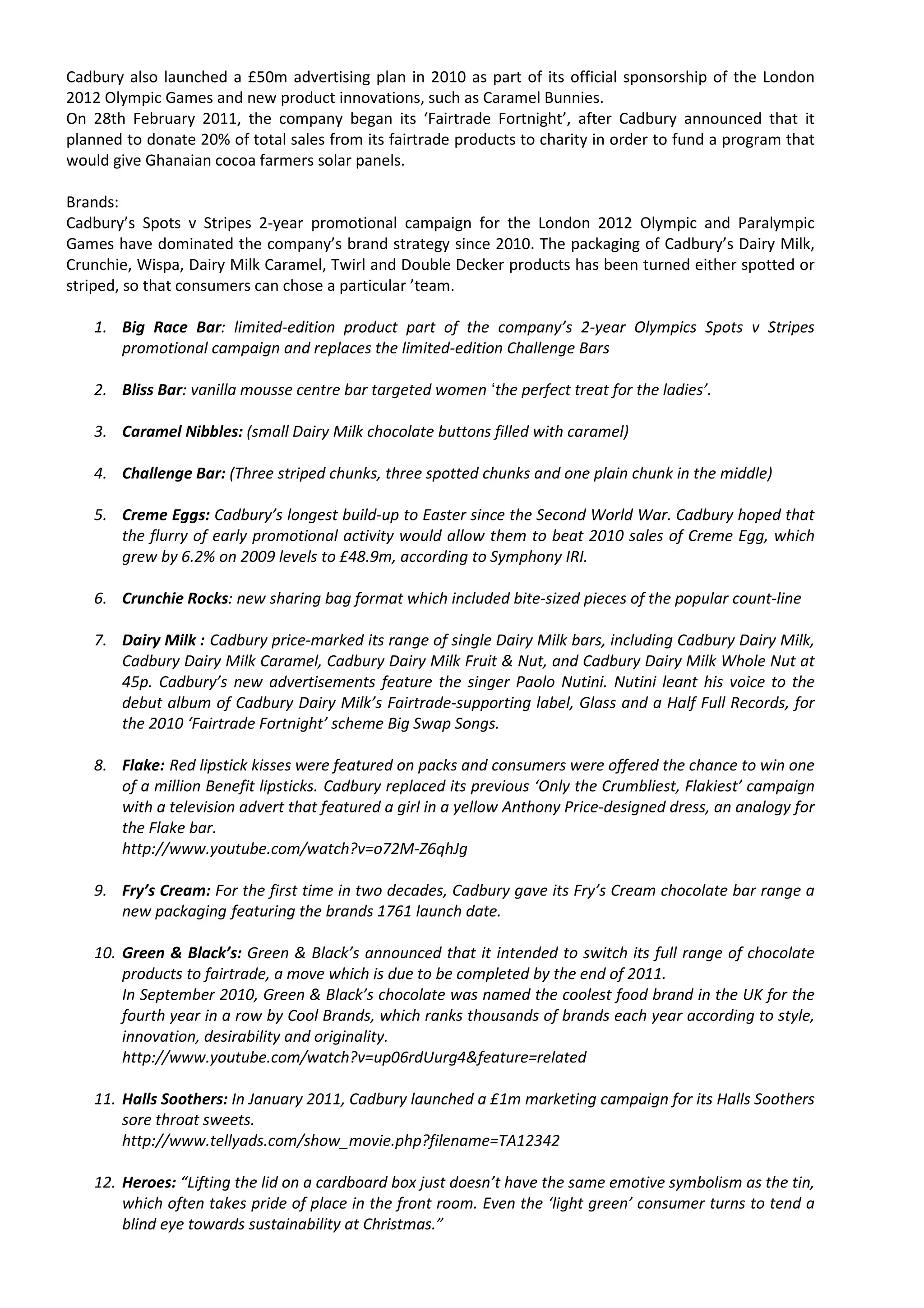 Cadbury also launched a £50m advertising plan in 2010 as part of its official sponsorship of the London
2012 Olympic Games and new product innovations, such as Caramel Bunnies.
On 28th February 2011, the company began its ‘Fairtrade Fortnight’, after Cadbury announced that it
planned to donate 20% of total sales from its fairtrade products to charity in order to fund a program that
would give Ghanaian cocoa farmers solar panels.

Brands:
Cadbury’s Spots v Stripes 2-year promotional campaign for the London 2012 Olympic and Paralympic
Games have dominated the company’s brand strategy since 2010. The packaging of Cadbury’s Dairy Milk,
Crunchie, Wispa, Dairy Milk Caramel, Twirl and Double Decker products has been turned either spotted or
striped, so that consumers can chose a particular ’team.

   1. Big Race Bar: limited-edition product part of the company’s 2-year Olympics Spots v Stripes
      promotional campaign and replaces the limited-edition Challenge Bars

   2. Bliss Bar: vanilla mousse centre bar targeted women ‘the perfect treat for the ladies’.

   3. Caramel Nibbles: (small Dairy Milk chocolate buttons filled with caramel)

   4. Challenge Bar: (Three striped chunks, three spotted chunks and one plain chunk in the middle)

   5. Creme Eggs: Cadbury’s longest build-up to Easter since the Second World War. Cadbury hoped that
      the flurry of early promotional activity would allow them to beat 2010 sales of Creme Egg, which
      grew by 6.2% on 2009 levels to £48.9m, according to Symphony IRI.

   6. Crunchie Rocks: new sharing bag format which included bite-sized pieces of the popular count-line

   7. Dairy Milk : Cadbury price-marked its range of single Dairy Milk bars, including Cadbury Dairy Milk,
      Cadbury Dairy Milk Caramel, Cadbury Dairy Milk Fruit & Nut, and Cadbury Dairy Milk Whole Nut at
      45p. Cadbury’s new advertisements feature the singer Paolo Nutini. Nutini leant his voice to the
      debut album of Cadbury Dairy Milk’s Fairtrade-supporting label, Glass and a Half Full Records, for
      the 2010 ‘Fairtrade Fortnight’ scheme Big Swap Songs.

   8. Flake: Red lipstick kisses were featured on packs and consumers were offered the chance to win one
      of a million Benefit lipsticks. Cadbury replaced its previous ‘Only the Crumbliest, Flakiest’ campaign
      with a television advert that featured a girl in a yellow Anthony Price-designed dress, an analogy for
      the Flake bar.
      http://www.youtube.com/watch?v=o72M-Z6qhJg

   9. Fry’s Cream: For the first time in two decades, Cadbury gave its Fry’s Cream chocolate bar range a
      new packaging featuring the brands 1761 launch date.

   10. Green & Black’s: Green & Black’s announced that it intended to switch its full range of chocolate
       products to fairtrade, a move which is due to be completed by the end of 2011.
       In September 2010, Green & Black’s chocolate was named the coolest food brand in the UK for the
       fourth year in a row by Cool Brands, which ranks thousands of brands each year according to style,
       innovation, desirability and originality.
       http://www.youtube.com/watch?v=up06rdUurg4&feature=related

   11. Halls Soothers: In January 2011, Cadbury launched a £1m marketing campaign for its Halls Soothers
       sore throat sweets.
       http://www.tellyads.com/show_movie.php?filename=TA12342

   12. Heroes: “Lifting the lid on a cardboard box just doesn’t have the same emotive symbolism as the tin,
       which often takes pride of place in the front room. Even the ‘light green’ consumer turns to tend a
       blind eye towards sustainability at Christmas.”
 