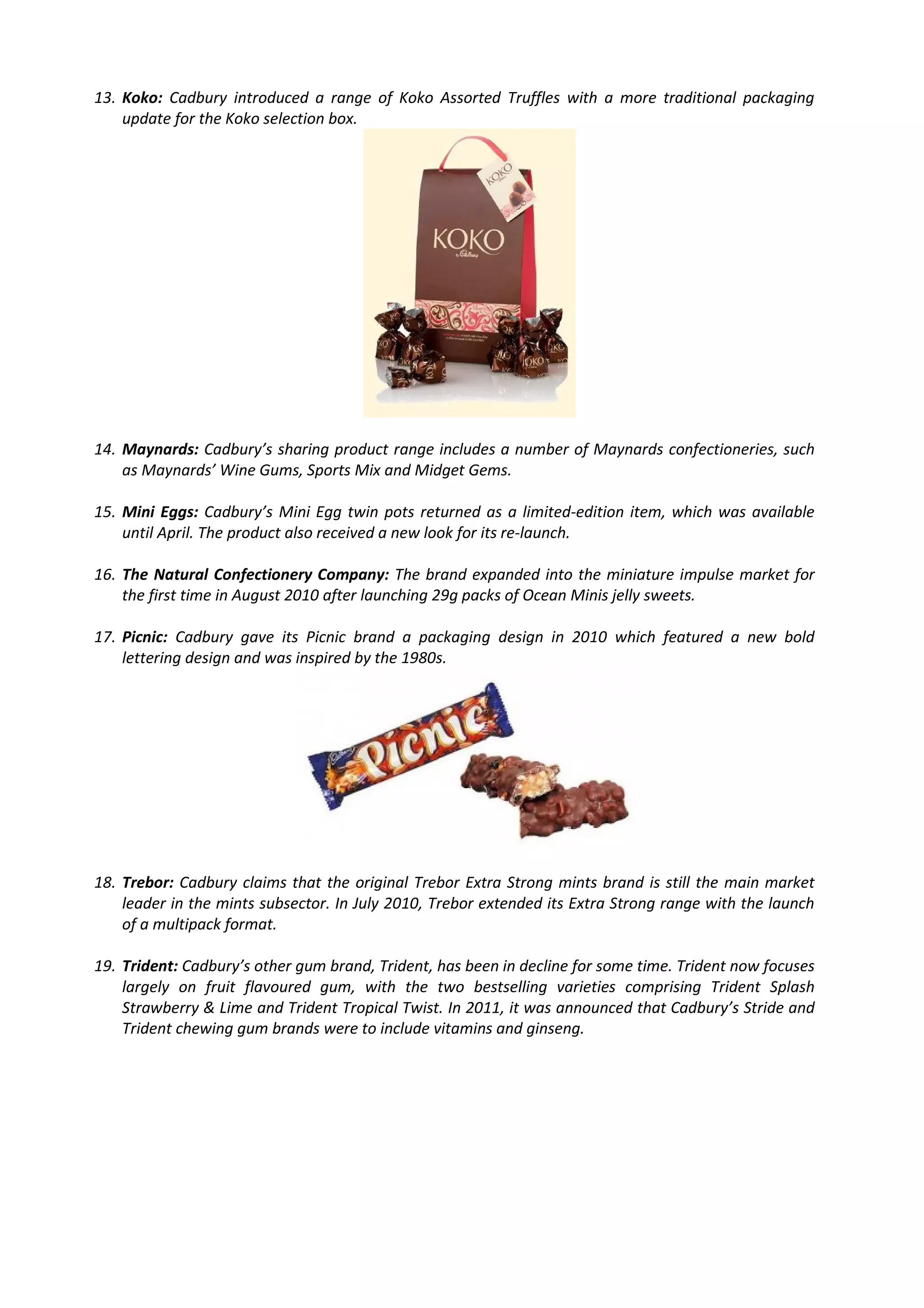 13. Koko: Cadbury introduced a range of Koko Assorted Truffles with a more traditional packaging
    update for the Koko selection box.




14. Maynards: Cadbury’s sharing product range includes a number of Maynards confectioneries, such
    as Maynards’ Wine Gums, Sports Mix and Midget Gems.

15. Mini Eggs: Cadbury’s Mini Egg twin pots returned as a limited-edition item, which was available
    until April. The product also received a new look for its re-launch.

16. The Natural Confectionery Company: The brand expanded into the miniature impulse market for
    the first time in August 2010 after launching 29g packs of Ocean Minis jelly sweets.

17. Picnic: Cadbury gave its Picnic brand a packaging design in 2010 which featured a new bold
    lettering design and was inspired by the 1980s.




18. Trebor: Cadbury claims that the original Trebor Extra Strong mints brand is still the main market
    leader in the mints subsector. In July 2010, Trebor extended its Extra Strong range with the launch
    of a multipack format.

19. Trident: Cadbury’s other gum brand, Trident, has been in decline for some time. Trident now focuses
    largely on fruit flavoured gum, with the two bestselling varieties comprising Trident Splash
    Strawberry & Lime and Trident Tropical Twist. In 2011, it was announced that Cadbury’s Stride and
    Trident chewing gum brands were to include vitamins and ginseng.
 