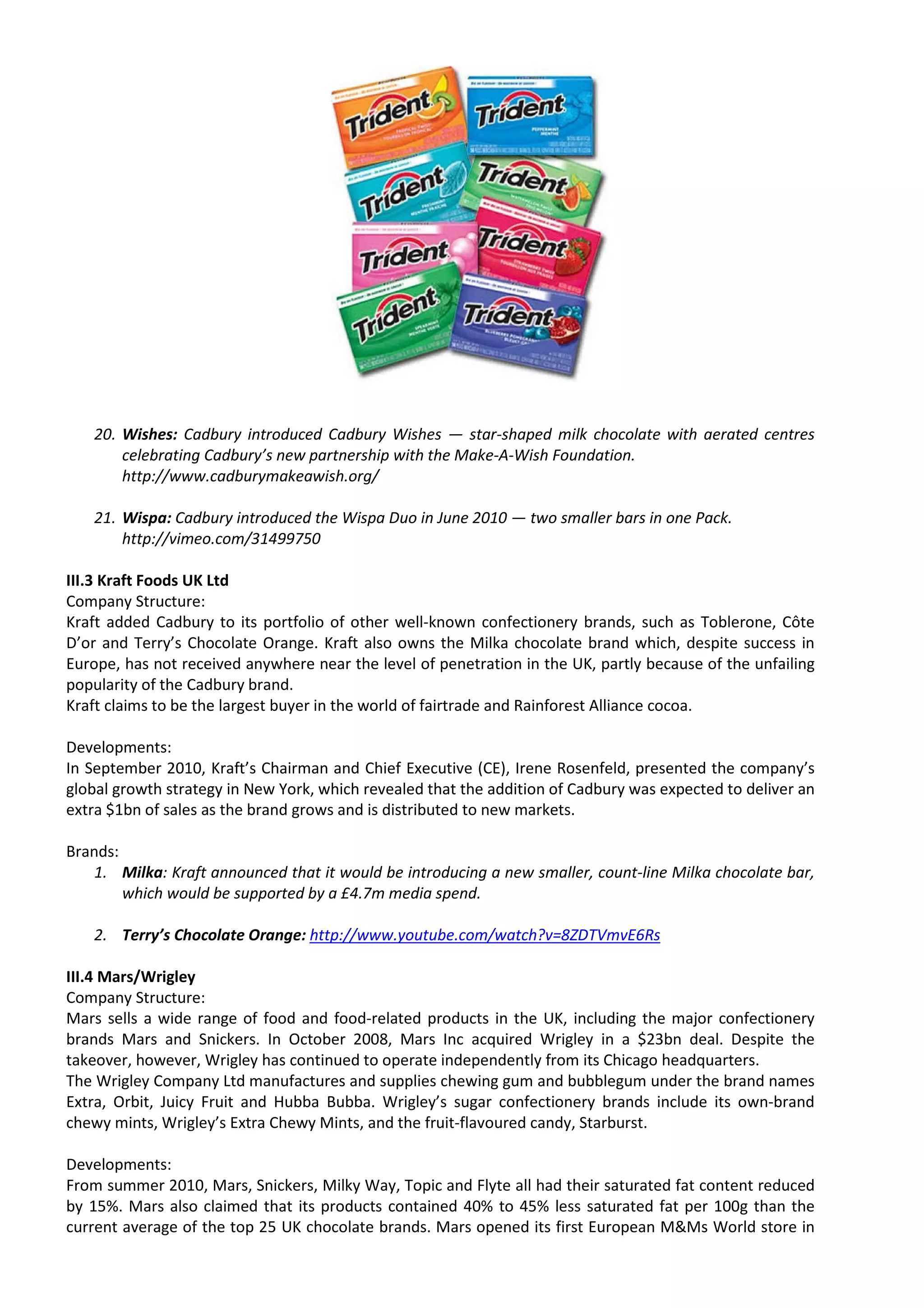 20. Wishes: Cadbury introduced Cadbury Wishes — star-shaped milk chocolate with aerated centres
       celebrating Cadbury’s new partnership with the Make-A-Wish Foundation.
       http://www.cadburymakeawish.org/

   21. Wispa: Cadbury introduced the Wispa Duo in June 2010 — two smaller bars in one Pack.
       http://vimeo.com/31499750

III.3 Kraft Foods UK Ltd
Company Structure:
Kraft added Cadbury to its portfolio of other well-known confectionery brands, such as Toblerone, Côte
D’or and Terry’s Chocolate Orange. Kraft also owns the Milka chocolate brand which, despite success in
Europe, has not received anywhere near the level of penetration in the UK, partly because of the unfailing
popularity of the Cadbury brand.
Kraft claims to be the largest buyer in the world of fairtrade and Rainforest Alliance cocoa.

Developments:
In September 2010, Kraft’s Chairman and Chief Executive (CE), Irene Rosenfeld, presented the company’s
global growth strategy in New York, which revealed that the addition of Cadbury was expected to deliver an
extra $1bn of sales as the brand grows and is distributed to new markets.

Brands:
   1. Milka: Kraft announced that it would be introducing a new smaller, count-line Milka chocolate bar,
        which would be supported by a £4.7m media spend.

   2. Terry’s Chocolate Orange: http://www.youtube.com/watch?v=8ZDTVmvE6Rs

III.4 Mars/Wrigley
Company Structure:
Mars sells a wide range of food and food-related products in the UK, including the major confectionery
brands Mars and Snickers. In October 2008, Mars Inc acquired Wrigley in a $23bn deal. Despite the
takeover, however, Wrigley has continued to operate independently from its Chicago headquarters.
The Wrigley Company Ltd manufactures and supplies chewing gum and bubblegum under the brand names
Extra, Orbit, Juicy Fruit and Hubba Bubba. Wrigley’s sugar confectionery brands include its own-brand
chewy mints, Wrigley’s Extra Chewy Mints, and the fruit-flavoured candy, Starburst.

Developments:
From summer 2010, Mars, Snickers, Milky Way, Topic and Flyte all had their saturated fat content reduced
by 15%. Mars also claimed that its products contained 40% to 45% less saturated fat per 100g than the
current average of the top 25 UK chocolate brands. Mars opened its first European M&Ms World store in
 