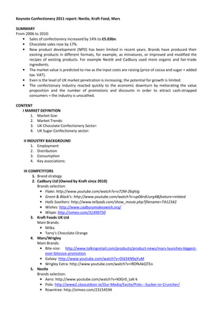 Keynote Confectionery 2011 report: Nestle, Kraft Food, Mars

SUMMARY
From 2006 to 2010:
   • Sales of confectionery increased by 14% to £5.03bn.
   • Chocolate sales rose by 17%.
   • New product development (NPD) has been limited in recent years. Brands have produced their
       existing products in different formats, for example, as miniatures, or improved and modified the
       recipes of existing products. For example Nestlé and Cadbury used more organic and fair-trade
       ingredients.
   • The market value is predicted to rise as the input costs are raising (price of cocoa and sugar + added
       tax: VAT).
   • Even is the level of UK market penetration is increasing, the potential for growth is limited.
   • The confectionary industry reacted quickly to the economic downturn by meliorating the value
       proposition and the number of promotions and discounts in order to attract cash-strapped
       consumers = the industry is unscathed.

CONTENT
   I MARKET DEFINITION
       1. Market Size:
       2. Market Trends:
       3. UK Chocolate Confectionery Sector:
       4. UK Sugar Confectionery sector:

    II INDUSTRY BACKGROUND
         1. Employment
         2. Distribution
         3. Consumption
         4. Key associations:

    III COMPETITORS
          1. Brand strategy
          2. Cadbury Ltd (Owned by Kraft since 2010)
             Brands selection:
              • Flake: http://www.youtube.com/watch?v=o72M-Z6qhJg
              • Green & Black’s: http://www.youtube.com/watch?v=up06rdUurg4&feature=related
              • Halls Soothers: http://www.tellyads.com/show_movie.php?filename=TA12342
              • Wishes: http://www.cadburymakeawish.org/
              • Wispa: http://vimeo.com/31499750
         3. Kraft Foods UK Ltd
             Main Brands:
              • Milka
              • Terry’s Chocolate Orange
         4. Mars/Wrigley
             Main Brands:
              • Bite-size: http://www.talkingretail.com/products/product-news/mars-launches-biggest-
                 ever-bitesize-promotion
              • Galaxy: http://www.youtube.com/watch?v=Old1KN9qYuM
              • Wrigley Extra: http://www.youtube.com/watch?v=lRDfkAkQTEo
         5. Nestle
             Brands selection:
              • Aero: http://www.youtube.com/watch?v=K0Gr0_taK-k
              • Polo: http://www2.cbsoutdoor.ie/Our-Media/Excite/Polo---Sucker-or-Cruncher/
              • Rowntree: http://vimeo.com/23154594
 