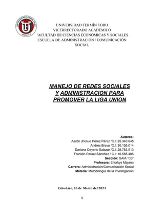 1
UNIVERSIDAD FERMÍN TORO
VICERRECTORADO ACADÉMICO
FACULTAD DE CIENCIAS ECONÓMICAS Y SOCIALES
ESCUELA DE ADMINISTRACIÓN / COMUNICACIÓN
SOCIAL
MANEJO DE REDES SOCIALES
Y ADMINISTRACION PARA
PROMOVER LA LIGA UNION
Autores:
Aarón Jhosue Pérez Pérez /C.I: 25.340.045
Andrés Bravo /C.I: 30.105.014
Dariana Dayeric Salazar /C.I: 28.783.913
Franklin Rafael Sánchez / C.I: 16.585.406
Sección: SAIA “C3”
Profesora: Eriorkys Majano
Carrera: Administración/Comunicación Social
Materia: Metodología de la Investigación
Cabudare, 26 de Marzo del 2021
 