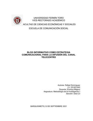 UNIVERSIDAD FERMÍN TORO
VICE-RECTORADO ACADÉMICO
FACULTAD DE CIENCIAS ECONÓMICAS Y SOCIALES
ESCUELA DE COMUNICACIÓN SOCIAL
BLOG INFORMATIVO COMO ESTRATEGIA
COMUNICACIONAL PARA LA DIFUSIÓN DEL CANAL
TELECENTRO
Autores: Rafael Dominguez
C.I: 25.923.942
Docente: Eriorkys Majano
Asignatura: Metodología de la Investigación I
Sección: Saia C3
BARQUISIMETO,10 DE SEPTIEMBRE 2021
 
