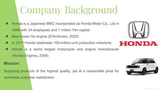 Company Background
● Honda is a Japanese MNC incorporated as Honda Motor Co., Ltd in
1948 with 34 employees and 1 million Yen capital
● Best known for engine (D’Ambrosio, 2022)
● In 2017 Honda celebrates 100-million-unit production milestone
● Honda is a world largest motorcycle and engine manufacturer
(Honda Engines, 2009)
Mission:
Supplying products of the highest quality, yet at a reasonable price for
worldwide customer satisfaction
 