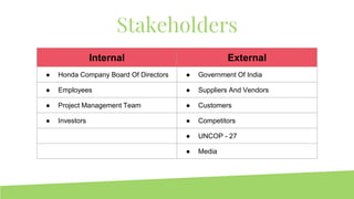 Stakeholders
Internal External
● Honda Company Board Of Directors ● Government Of India
● Employees ● Suppliers And Vendors
● Project Management Team ● Customers
● Investors ● Competitors
● UNCOP - 27
● Media
 