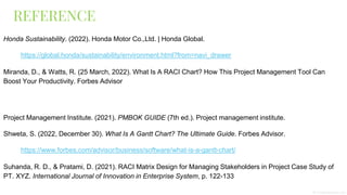 REFERENCE
Honda Sustainability. (2022). Honda Motor Co.,Ltd. | Honda Global.
https://global.honda/sustainability/environment.html?from=navi_drawer
Miranda, D., & Watts, R. (25 March, 2022). What Is A RACI Chart? How This Project Management Tool Can
Boost Your Productivity. Forbes Advisor
Project Management Institute. (2021). PMBOK GUIDE (7th ed.). Project management institute.
Shweta, S. (2022, December 30). What Is A Gantt Chart? The Ultimate Guide. Forbes Advisor.
https://www.forbes.com/advisor/business/software/what-is-a-gantt-chart/
Suhanda, R. D., & Pratami, D. (2021). RACI Matrix Design for Managing Stakeholders in Project Case Study of
PT. XYZ. International Journal of Innovation in Enterprise System, p. 122-133
 