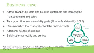 ● Attract HONDA EV cars and EV Bike customers and increase the
market demand and sales
● To support Honda sustainability goals (Honda Sustainability, 2022)
● Reduce carbon footprint and collect the carbon credits
● Additional source of revenue
● Build customer loyalty and service
Business case
Note .From Honda sustainability,byHonda Global,2022,Honda Sustainability. (2022).
(https://global.honda/sustainability/environment.html?from=navi_drawer)
 