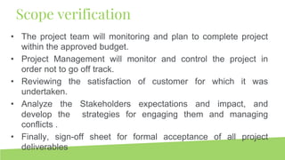 • The project team will monitoring and plan to complete project
within the approved budget.
• Project Management will monitor and control the project in
order not to go off track.
• Reviewing the satisfaction of customer for which it was
undertaken.
• Analyze the Stakeholders expectations and impact, and
develop the strategies for engaging them and managing
conflicts .
• Finally, sign-off sheet for formal acceptance of all project
deliverables
Scope verification
 