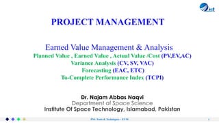 PM- Tools & Techniques – EVM 1
Earned Value Management & Analysis
PROJECT MANAGEMENT
Dr. Najam Abbas Naqvi
Department of Space Science
Institute Of Space Technology, Islamabad, Pakistan
Planned Value , Earned Value , Actual Value /Cost (PV,EV,AC)
Variance Analysis (CV, SV, VAC)
Forecasting (EAC, ETC)
To-Complete Performance Index (TCPI)
 