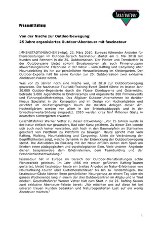 Pressemitteilung

Von der Nische zur Outdoorbewegung:
25 Jahre organisiertes Outdoor-Abenteuer mit faszinatour


IMMENSTADT/MÜNCHEN (w&p), 23. März 2010. Europas führender Anbieter für
Dienstleistungen im Outdoor-Bereich faszinatour startet am 1. Mai 2010 mit
Kunden und Partnern in die 25. Outdoorsaison. Der Pionier und Trendsetter in
der Outdoorszene bietet sowohl Einzelpersonen als auch Firmengruppen
abwechslungsreiche Erlebnisse in der Natur - vom Rafting und Canyoning über
Mountainbiking bis hin zur persönlichen Herausforderung im Klettergarten. Der
Outdoor-Experte hält für seine Kunden zur 25. Outdoorsaison zwei exklusive
Abenteuer-Pakete bereit.
Was vor 25 Jahren noch eine Nische war, ist 2010 zur Outdoorbewegung
geworden. Die faszinatour Touristik-Training-Event GmbH führte im letzten Jahr
30.000 Outdoor-Begeisterte durch die Flüsse Oberbayerns und Österreichs,
betreute 5.000 Jugendliche in Erlebniscamps und organisierte 200 Firmenevents
und Führungskräftetrainings. Das Allgäuer Outdoor-Unternehmen ist darüber
hinaus Spezialist in der Konzeption und im Design von Hochseilgärten und
errichtet im deutschsprachigen Raum die meisten Anlagen dieser Art.
Hochseilgärten werden vor allem in der Erlebnispädagogik und in der
Erwachsenweiterbildung eingesetzt. 2010 werden circa fünf Millionen Gäste in
deutschen Klettergärten erwartet.
Geschäftsführer Werner Vetter zu dieser Entwicklung: „Vor 25 Jahren wurde in
der Natur einfach nur gewandert, Rad oder Kanu gefahren. Zu dieser Zeit konnte
sich auch noch keiner vorstellen, sich hoch in den Baumwipfeln an Stahlseilen
gesichert von Plattform zu Plattform zu bewegen. Heute spricht man vom
Rafting, Walking, Mountainbiking und Canyoning. Allein die Veränderung der
Begrifflichkeiten zeigt, welche Dynamik in der Entwicklung der Outdoorbewegung
steckt. Die Aktivitäten im Einklang mit der Natur erfüllen neben dem Spaß am
Erleben einen pädagogischen und psychologischen Sinn. Viele unserer Angebote
dienen beispielsweise dem Erlebnislernen, dem Teambuilding und der
Persönlichkeitsentwicklung.“
faszinatour hat in Europa im Bereich der Outdoor-Dienstleistungen echte
Pionierarbeit geleistet. Im Jahr 1986 mit ersten geführten Rafting-Touren
gestartet, bietet faszinatour heute ein breites Angebot an Natur-Erlebnissen von
Moutainbiking-Touren über Gletscherabenteuer bis hin zu Tandemflügen. Die
faszinatour-Gäste können ihren persönlichen Naturgenuss an einem Tag oder ein
ganzes Wochenende lang in einem der drei Outdoorzentren im Allgäu und in Tirol
erleben. Geschäftsführer Werner Vetter hält zum Start in die 25. Rafting Saison
zwei exklusive Abenteuer-Pakete bereit: „Wir möchten uns auf diese Art bei
unseren treuen Kunden bedanken und Naturbegeisterten Lust auf ein wenig
Abenteuer machen.“




                                                                              1
 