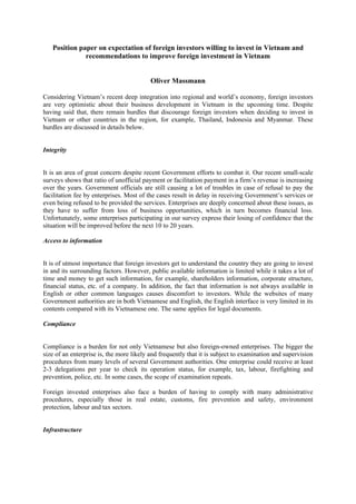 Position paper on expectation of foreign investors willing to invest in Vietnam and
recommendations to improve foreign investment in Vietnam
Oliver Massmann
Considering Vietnam’s recent deep integration into regional and world’s economy, foreign investors
are very optimistic about their business development in Vietnam in the upcoming time. Despite
having said that, there remain hurdles that discourage foreign investors when deciding to invest in
Vietnam or other countries in the region, for example, Thailand, Indonesia and Myanmar. These
hurdles are discussed in details below.
Integrity
It is an area of great concern despite recent Government efforts to combat it. Our recent small-scale
surveys shows that ratio of unofficial payment or facilitation payment in a firm’s revenue is increasing
over the years. Government officials are still causing a lot of troubles in case of refusal to pay the
facilitation fee by enterprises. Most of the cases result in delay in receiving Government’s services or
even being refused to be provided the services. Enterprises are deeply concerned about these issues, as
they have to suffer from loss of business opportunities, which in turn becomes financial loss.
Unfortunately, some enterprises participating in our survey express their losing of confidence that the
situation will be improved before the next 10 to 20 years.
Access to information
It is of utmost importance that foreign investors get to understand the country they are going to invest
in and its surrounding factors. However, public available information is limited while it takes a lot of
time and money to get such information, for example, shareholders information, corporate structure,
financial status, etc. of a company. In addition, the fact that information is not always available in
English or other common languages causes discomfort to investors. While the websites of many
Government authorities are in both Vietnamese and English, the English interface is very limited in its
contents compared with its Vietnamese one. The same applies for legal documents.
Compliance
Compliance is a burden for not only Vietnamese but also foreign-owned enterprises. The bigger the
size of an enterprise is, the more likely and frequently that it is subject to examination and supervision
procedures from many levels of several Government authorities. One enterprise could receive at least
2-3 delegations per year to check its operation status, for example, tax, labour, firefighting and
prevention, police, etc. In some cases, the scope of examination repeats.
Foreign invested enterprises also face a burden of having to comply with many administrative
procedures, especially those in real estate, customs, fire prevention and safety, environment
protection, labour and tax sectors.
Infrastructure
 