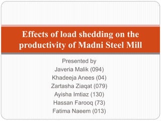 Presented by
Javeria Malik (094)
Khadeeja Anees (04)
Zartasha Ziaqat (079)
Ayisha Imtiaz (130)
Hassan Farooq (73)
Fatima Naeem (013)
Effects of load shedding on the
productivity of Madni Steel Mill
 