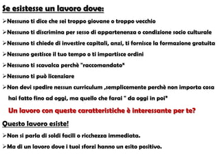 Se esistesse un lavoro dove:
Nessuno ti dice che sei troppo giovane o troppo vecchio
Nessuno ti discrimina per sesso di appartenenza o condizione socio culturale
Nessuno ti chiede di investire capitali, anzi, ti fornisce la formazione gratuita
Nessuno gestisce il tuo tempo o ti impartisce ordini
Nessuno ti scavalca perchè "raccomandato“
Nessuno ti può licenziare
Non devi spedire nessun curriculum ,semplicemente perchè non importa cosa
hai fatto fino ad oggi, ma quello che farai " da oggi in poi”
Un lavoro con queste caratteristiche è interessante per te?
Questo lavoro esiste!
Non si parla di soldi facili o ricchezza immediata.
Ma di un lavoro dove i tuoi sforzi hanno un esito positivo.
 