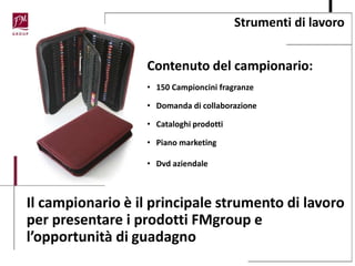 Strumenti di lavoro
Contenuto del campionario:
• 150 Campioncini fragranze
• Domanda di collaborazione
• Cataloghi prodotti
• Piano marketing
• Dvd aziendale
Il campionario è il principale strumento di lavoro
per presentare i prodotti FMgroup e
l’opportunità di guadagno
 