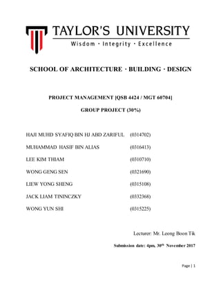 Page | 1
SCHOOL OF ARCHITECTURE · BUILDING · DESIGN
PROJECT MANAGEMENT [QSB 4424 / MGT 60704]
GROUP PROJECT (30%)
HAJI MUHD SYAFIQ BIN HJ ABD ZARIFUL (0314702)
MUHAMMAD HASIF BIN ALIAS (0316413)
LEE KIM THIAM (0310710)
WONG GENG SEN (0321690)
LIEW YONG SHENG (0315108)
JACK LIAM TININCZKY (0332368)
WONG YUN SHI (0315225)
Lecturer: Mr. Leong Boon Tik
Submission date: 4pm, 30th November 2017
 