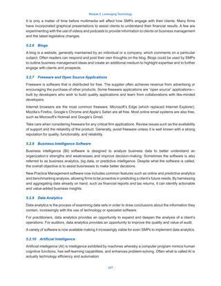 Module 5: Leveraging Technology
257
It is only a matter of time before multimedia will affect how SMPs engage with their clients. Many firms
have incorporated graphical presentations to assist clients to understand their financial results. A few are
experimenting with the use of videos and podcasts to provide information to clients on business management
and the latest legislative changes.
5.2.6  Blogs
A blog is a website, generally maintained by an individual or a company, which comments on a particular
subject. Often readers can respond and post their own thoughts on the blog. Blogs could be used by SMPs
to outline business management ideas and create an additional medium to highlight expertise and to further
engage with clients and prospects.
5.2.7  Freeware and Open Source Applications
Freeware is software that is distributed for free. The supplier often achieves revenue from advertising or
encouraging the purchase of other products. Some freeware applications are “open source” applications—
built by developers who wish to build quality applications and learn from collaborations with like-minded
developers.
Internet browsers are the most common freeware. Microsoft’s Edge (which replaced Internet Explorer),
Mozilla’s Firefox, Google’s Chrome and Apple’s Safari are all free. Most online email systems are also free,
such as Microsoft’s Hotmail and Google’s Gmail.
Take care when considering freeware for any critical firm applications. Review issues such as the availability
of support and the reliability of the product. Generally, avoid freeware unless it is well known with a strong
reputation for quality, functionality, and reliability.
5.2.8  Business Intelligence Software
Business intelligence (BI) software is designed to analyze business data to better understand an
organization’s strengths and weaknesses and improve decision-making. Sometimes the software is also
referred to as business analytics, big data, or predictive intelligence. Despite what the software is called,
the overall objective is to assist businesses to make better decisions. 
New Practice Management software now includes common features such as online and predictive analytics
and benchmarking analysis, allowing firms to be proactive in predicting a client’s future needs. By harnessing
and aggregating data already on hand, such as financial reports and tax returns, it can identify actionable
and value-added business insights.
5.2.9  Data Analytics
Data analytics is the process of examining data sets in order to draw conclusions about the information they
contain, increasingly with the use of technology or specialist software.
For practitioners, data analytics provides an opportunity to expand and deepen the analysis of a client’s
operations. For auditors, data analytics provides an opportunity to improve the quality and value of audit.
A variety of software is now available making it increasingly viable for even SMPs to implement data analytics.
5.2.10  Artificial Intelligence
Artificial intelligence (AI) is intelligence exhibited by machines whereby a computer program mimics human
cognitive functions, has self-learning capabilities, and enhances problem-solving. Often what is called AI is
actually technology efficiency and automation.
 