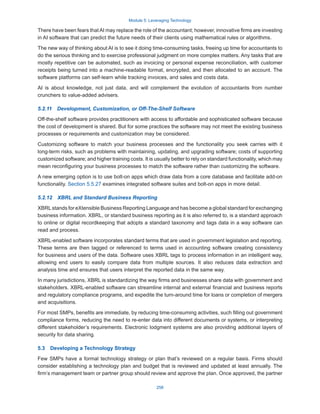 Module 5: Leveraging Technology
258
There have been fears thatAI may replace the role of the accountant; however, innovative firms are investing
in AI software that can predict the future needs of their clients using mathematical rules or algorithms.
The new way of thinking about AI is to see it doing time-consuming tasks, freeing up time for accountants to
do the serious thinking and to exercise professional judgment on more complex matters. Any tasks that are
mostly repetitive can be automated, such as invoicing or personal expense reconciliation, with customer
receipts being turned into a machine-readable format, encrypted, and then allocated to an account. The
software platforms can self-learn while tracking invoices, and sales and costs data.
AI is about knowledge, not just data, and will complement the evolution of accountants from number
crunchers to value-added advisers.
5.2.11  Development, Customization, or Off-The-Shelf Software
Off-the-shelf software provides practitioners with access to affordable and sophisticated software because
the cost of development is shared. But for some practices the software may not meet the existing business
processes or requirements and customization may be considered.
Customizing software to match your business processes and the functionality you seek carries with it
long-term risks, such as problems with maintaining, updating, and upgrading software; costs of supporting
customized software; and higher training costs. It is usually better to rely on standard functionality, which may
mean reconfiguring your business processes to match the software rather than customizing the software.
A new emerging option is to use bolt-on apps which draw data from a core database and facilitate add-on
functionality. Section 5.5.27 examines integrated software suites and bolt-on apps in more detail.
5.2.12  XBRL and Standard Business Reporting
XBRLstands for eXtensible Business Reporting Language and has become a global standard for exchanging
business information. XBRL, or standard business reporting as it is also referred to, is a standard approach
to online or digital recordkeeping that adopts a standard taxonomy and tags data in a way software can
read and process.
XBRL-enabled software incorporates standard terms that are used in government legislation and reporting.
These terms are then tagged or referenced to terms used in accounting software creating consistency
for business and users of the data. Software uses XBRL tags to process information in an intelligent way,
allowing end users to easily compare data from multiple sources. It also reduces data extraction and
analysis time and ensures that users interpret the reported data in the same way.
In many jurisdictions, XBRL is standardizing the way firms and businesses share data with government and
stakeholders. XBRL-enabled software can streamline internal and external financial and business reports
and regulatory compliance programs, and expedite the turn-around time for loans or completion of mergers
and acquisitions.
For most SMPs, benefits are immediate, by reducing time-consuming activities, such filling out government
compliance forms, reducing the need to re-enter data into different documents or systems, or interpreting
different stakeholder’s requirements. Electronic lodgment systems are also providing additional layers of
security for data sharing.
5.3  Developing a Technology Strategy
Few SMPs have a formal technology strategy or plan that’s reviewed on a regular basis. Firms should
consider establishing a technology plan and budget that is reviewed and updated at least annually. The
firm’s management team or partner group should review and approve the plan. Once approved, the partner
 