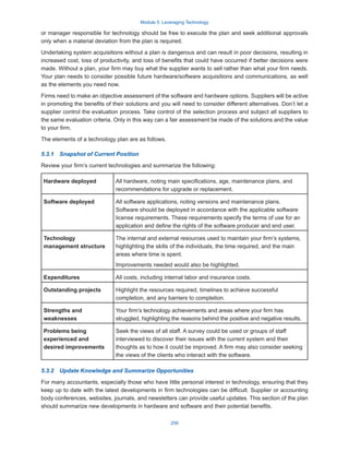 Module 5: Leveraging Technology
259
or manager responsible for technology should be free to execute the plan and seek additional approvals
only when a material deviation from the plan is required.
Undertaking system acquisitions without a plan is dangerous and can result in poor decisions, resulting in
increased cost, loss of productivity, and loss of benefits that could have occurred if better decisions were
made. Without a plan, your firm may buy what the supplier wants to sell rather than what your firm needs.
Your plan needs to consider possible future hardware/software acquisitions and communications, as well
as the elements you need now.
Firms need to make an objective assessment of the software and hardware options. Suppliers will be active
in promoting the benefits of their solutions and you will need to consider different alternatives. Don’t let a
supplier control the evaluation process. Take control of the selection process and subject all suppliers to
the same evaluation criteria. Only in this way can a fair assessment be made of the solutions and the value
to your firm.
The elements of a technology plan are as follows.
5.3.1  Snapshot of Current Position
Review your firm’s current technologies and summarize the following:
Hardware deployed All hardware, noting main specifications, age, maintenance plans, and
recommendations for upgrade or replacement.
Software deployed All software applications, noting versions and maintenance plans.
Software should be deployed in accordance with the applicable software
license requirements. These requirements specify the terms of use for an
application and define the rights of the software producer and end user.
Technology
management structure
The internal and external resources used to maintain your firm’s systems,
highlighting the skills of the individuals, the time required, and the main
areas where time is spent.
Improvements needed would also be highlighted.
Expenditures All costs, including internal labor and insurance costs.
Outstanding projects Highlight the resources required, timelines to achieve successful
completion, and any barriers to completion.
Strengths and
weaknesses
Your firm’s technology achievements and areas where your firm has
struggled, highlighting the reasons behind the positive and negative results.
Problems being
experienced and
desired improvements
Seek the views of all staff. A survey could be used or groups of staff
interviewed to discover their issues with the current system and their
thoughts as to how it could be improved. A firm may also consider seeking
the views of the clients who interact with the software.
5.3.2  Update Knowledge and Summarize Opportunities
For many accountants, especially those who have little personal interest in technology, ensuring that they
keep up to date with the latest developments in firm technologies can be difficult. Supplier or accounting
body conferences, websites, journals, and newsletters can provide useful updates. This section of the plan
should summarize new developments in hardware and software and their potential benefits.
 