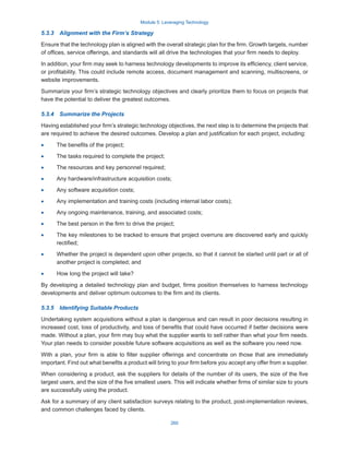 Module 5: Leveraging Technology
260
5.3.3  Alignment with the Firm’s Strategy
Ensure that the technology plan is aligned with the overall strategic plan for the firm. Growth targets, number
of offices, service offerings, and standards will all drive the technologies that your firm needs to deploy.
In addition, your firm may seek to harness technology developments to improve its efficiency, client service,
or profitability. This could include remote access, document management and scanning, multiscreens, or
website improvements.
Summarize your firm’s strategic technology objectives and clearly prioritize them to focus on projects that
have the potential to deliver the greatest outcomes.
5.3.4  Summarize the Projects
Having established your firm’s strategic technology objectives, the next step is to determine the projects that
are required to achieve the desired outcomes. Develop a plan and justification for each project, including:
·
· The benefits of the project;
·
· The tasks required to complete the project;
·
· The resources and key personnel required;
·
· Any hardware/infrastructure acquisition costs;
·
· Any software acquisition costs;
·
· Any implementation and training costs (including internal labor costs);
·
· Any ongoing maintenance, training, and associated costs;
·
· The best person in the firm to drive the project;
·
· The key milestones to be tracked to ensure that project overruns are discovered early and quickly
rectified;
·
· Whether the project is dependent upon other projects, so that it cannot be started until part or all of
another project is completed; and
·
· How long the project will take?
By developing a detailed technology plan and budget, firms position themselves to harness technology
developments and deliver optimum outcomes to the firm and its clients.
5.3.5  Identifying Suitable Products
Undertaking system acquisitions without a plan is dangerous and can result in poor decisions resulting in
increased cost, loss of productivity, and loss of benefits that could have occurred if better decisions were
made. Without a plan, your firm may buy what the supplier wants to sell rather than what your firm needs.
Your plan needs to consider possible future software acquisitions as well as the software you need now.
With a plan, your firm is able to filter supplier offerings and concentrate on those that are immediately
important. Find out what benefits a product will bring to your firm before you accept any offer from a supplier.
When considering a product, ask the suppliers for details of the number of its users, the size of the five
largest users, and the size of the five smallest users. This will indicate whether firms of similar size to yours
are successfully using the product.
Ask for a summary of any client satisfaction surveys relating to the product, post-implementation reviews,
and common challenges faced by clients.
 