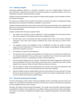 Module 5: Leveraging Technology
261
5.3.6  Selecting a Supplier
Purchasing application software is a long-term investment. The cost of implementation, training, and
data conversion is significant and prevents firms changing regularly. In purchasing software, your firm is
establishing a long-term relationship with the supplier.
Similarly, the same considerations need to be given to selecting other suppliers, such as hardware, Internet,
and telecommunications.
You need to be confident that the supplier will continue to improve the product to leverage technology
developments and increase firm efficiency, profitability, or client service.
Suppliers should articulate their vision for their business and for the accounting industry. Your supplier should
also have a road map for product development so your firm understands new products and enhancements
that are being developed.
Issues to consider when choosing a supplier include:
·
· The quality of its executives. Look for experience in and/or knowledge of the accounting industry.
Also, how consistent is its ownership and the senior management team?
·
· Its track record. Has it met promises and been consistent with its vision or has it been constantly
changing? A poor track record reduces confidence that current road maps and visions will be
achieved.
·
· The supplier’s success and profitability. A lack of profitability can affect the quality of product
support and future development. In the worst case, the supplier could disappear, bringing potentially
catastrophic disruption to your firm.
·
· Its investment in research and development.
·
· The personnel that the supplier has dedicated to the product you are purchasing and whether this
has changed significantly in the past three years. A significant drop in head count would indicate
potential loss of clients or a scaling back of further product development.
·
· How the supplier engages with its customers. Companies that actively engage with customers and
seek their feedback to improve their products and services tend to ensure that they remain closely
aligned to the customers’ needs and deliver effective products and services.
·
· Ask the supplier to explain future developments for the product, and review the development road
map of the product. Ask for a list of enhancements that users have requested.
·
· Does the supplier provide an implementation plan that it recommends to its new customers? This will
tell you the resources that your firm is expected to commit to the product’s implementation. Also ask
for a firm timeline for the product’s implementation.
5.3.7  Review the Underlying Technologies
Your firm’s technology is used to deliver quality and profitable services. Technology should be proven and
reliable. You cannot afford nonstandard or unproven solutions that, if they fail, will disrupt your operations
and incur significant time and cost to resolve.
Generally, only deploy industry-standard technologies. This usually means Microsoft’s operating systems
and databases. However, many suppliers have very effective legacy products that use older technologies:
in this case, it is important to understand the supplier’s plan to upgrade the application to the latest industry
standards.
 