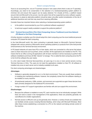 Module 5: Leveraging Technology
264
Yours is an accounting firm, not an IT business (except in rare cases where there is also an IT specialty).
Accordingly, you need to be conservative in the selection of a hardware/operating system platform to
minimize risk and ensure that support can be easily obtained. For virtually all firms, a platform based
around Intel and Microsoft is the proven, low-risk option that will be supported by every software supplier.
Any decision to adopt an alternative platform should be taken only after careful consideration of the risk of
additional downtime and cost that may result from resolving difficulties.
Consider these two important factors when selecting a hardware/operating system platform:
·
· Is the platform recommended by your firm’s preferred software supplier(s)?
·
· Is technical support readily available to support the preferred platform?
5.4.2  
Terminal Services/Citrix (Thin Client Computing) Versus Traditional Local Area Network
(PC-Based or Fat Client Computing)
A further decision is whether your firm should adopt thin client computing over the more traditional personal
computer (PC)-based fat client computing.
In the Intel–Microsoft world, thin client computing is generally based on Microsoft’s Terminal Services
(shipped with various versions of Microsoft’s server operating systems) or products from Citrix that provide
enhancements to the Terminal Services environment.
In PC-based networks all users have PCs on their desks, which are connected to a file server that allows
users to share resources such as printers, email, and files. All the applications are installed on the PC. This
means that for an office running 30 applications with 20 team members it will be necessary to perform 600
software installations and have 20 little “islands” to manage. This is called fat client computing since the PC
is full of all the software the user needs.
In a thin client model (Terminal Services/Citrix), all users log in to one or more central servers running
Terminal Services or Citrix. The users do not need the applications installed on their PC. All software is
installed only once on each server and is instantly available to all users.
Fat client computing advantages and disadvantages
Advantages
·
· Software is generally designed to run in a fat client environment. There are usually fewer problems
in installing and maintaining software; however, the complexity comes from the software needing to
be installed on every machine.
·
· All peripherals (webcams, USBs, printers, and scanners) are supported as again these devices have
been primarily designed for the traditional PC environment.
·
· A large number of IT support organizations are familiar with and can support this environment.
Disadvantages
·
· Because the software is installed on every PC, each machine has to be individually managed. While
there are tools to assist in the management of the applications, these are presently generally not
cost-effective for smaller organizations.
·
· Remote access is difficult to set up and generally slow. However, a variety of tools are available that
can facilitate remote access including Remote Desktop, which ships with Microsoft Windows. Most
often these involve establishing a connection to a PC on the network and taking remote control of
the machine.
 