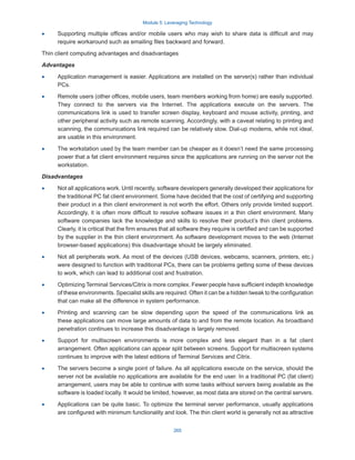 Module 5: Leveraging Technology
265
·
· Supporting multiple offices and/or mobile users who may wish to share data is difficult and may
require workaround such as emailing files backward and forward.
Thin client computing advantages and disadvantages
Advantages
·
· Application management is easier. Applications are installed on the server(s) rather than individual
PCs.
·
· Remote users (other offices, mobile users, team members working from home) are easily supported.
They connect to the servers via the Internet. The applications execute on the servers. The
communications link is used to transfer screen display, keyboard and mouse activity, printing, and
other peripheral activity such as remote scanning. Accordingly, with a caveat relating to printing and
scanning, the communications link required can be relatively slow. Dial-up modems, while not ideal,
are usable in this environment.
·
· The workstation used by the team member can be cheaper as it doesn’t need the same processing
power that a fat client environment requires since the applications are running on the server not the
workstation.
Disadvantages
·
· Not all applications work. Until recently, software developers generally developed their applications for
the traditional PC fat client environment. Some have decided that the cost of certifying and supporting
their product in a thin client environment is not worth the effort. Others only provide limited support.
Accordingly, it is often more difficult to resolve software issues in a thin client environment. Many
software companies lack the knowledge and skills to resolve their product’s thin client problems.
Clearly, it is critical that the firm ensures that all software they require is certified and can be supported
by the supplier in the thin client environment. As software development moves to the web (Internet
browser-based applications) this disadvantage should be largely eliminated.
·
· Not all peripherals work. As most of the devices (USB devices, webcams, scanners, printers, etc.)
were designed to function with traditional PCs, there can be problems getting some of these devices
to work, which can lead to additional cost and frustration.
·
· Optimizing Terminal Services/Citrix is more complex. Fewer people have sufficient indepth knowledge
of these environments. Specialist skills are required. Often it can be a hidden tweak to the configuration
that can make all the difference in system performance.
·
· Printing and scanning can be slow depending upon the speed of the communications link as
these applications can move large amounts of data to and from the remote location. As broadband
penetration continues to increase this disadvantage is largely removed.
·
· Support for multiscreen environments is more complex and less elegant than in a fat client
arrangement. Often applications can appear split between screens. Support for multiscreen systems
continues to improve with the latest editions of Terminal Services and Citrix.
·
· The servers become a single point of failure. As all applications execute on the service, should the
server not be available no applications are available for the end user. In a traditional PC (fat client)
arrangement, users may be able to continue with some tasks without servers being available as the
software is loaded locally. It would be limited, however, as most data are stored on the central servers.
·
· Applications can be quite basic. To optimize the terminal server performance, usually applications
are configured with minimum functionality and look. The thin client world is generally not as attractive
 