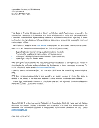 International Federation of Accountants
529 Fifth Avenue
New York, NY 10017 USA
This Guide to Practice Management for Small- and Medium-sized Practices was prepared by the
International Federation of Accountants (IFAC) with support from its Small and Medium Practices
Committee. The committee represents the interests of professional accountants operating in small-
and medium-sized practices and other professional accountants who provide services to small- and
medium-sized entities.
This publication is available on the IFAC website. The approved text is published in the English language.
IFAC serves the public interest and strengthens the accountancy profession by:
·
· Supporting the development of high-quality international standards;
·
· Promoting the adoption and implementation of these standards;
·
· Building the capacity of professional accountancy organizations; and
·
· Speaking out on public interest issues.
IFAC is the global organization for the accountancy profession dedicated to serving the public interest by
strengthening the profession and contributing to the development of strong international economies. For
further information, please email christopherarnold@ifac.org
Exposure Drafts, Consultation Papers, and other IFAC publications are published by, and copyright of,
IFAC.
IFAC does not accept responsibility for loss caused to any person who acts or refrains from acting in
reliance on the material in this publication, whether such loss is caused by negligence or otherwise.
The IFAC logo, ‘International Federation of Accountants’ and ‘IFAC’ are registered trademarks and service
marks of IFAC in the US and other countries.
Copyright © 2018 by the International Federation of Accountants (IFAC). All rights reserved. Written
permission from IFAC is required to reproduce, store or transmit, or to make other similar uses of, this
document, save for where the document is being used for individual, non-commercial use only. Contact
permissions@ifac.org
ISBN: 978-1-60815-350-3
 