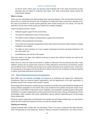 Module 5: Leveraging Technology
266
as the PC world. Power users can become quite frustrated with a thin client environment as they
generally have the desire to customize their setup. Thin client environments heavily restrict the
customization allowed.
What to choose
There are clear advantages and disadvantages when choosing between a thin and fat client environment.
Some firms run hybrid environments with a traditional PC-based (fat client) environment internally and a
thin client environment for remote access (generally when remote access isn’t too critical). This has the
potential to be the worst of both worlds and needs to be carefully managed.
Factors driving the decision include:
·
· Software supplier support for the environment;
·
· The need for multilocations and/or remote access;
·
· The ability to source skilled IT professionals to support the environment;
·
· Whether critical peripherals will operate;
·
· The number and complexity of applications where a thin client environment makes it easier to manage
installations and updates;
·
· The effect on team members of a more austere computing environment generally delivered in the
thin client world; and
·
· Cost differences over the life of the system.
Care also needs to be taken with software licensing to ensure that sufficient licenses are held for the
environment implemented.
While there are other thin client environments in addition to Microsoft Terminal Services and Citrix, many
software vendors will not support their products on these alternative environments and technical support
may be difficult to find. Potential cost savings can be quickly eliminated when problems arise. Unless your
firm possesses a high degree of technical skill and is willing to bear the risk of software not being supported
or failing, avoid these alternative environments.
5.4.3  Other Hardware/Infrastructure Considerations
Most SMPs lack the technical knowledge and resources to implement and support key infrastructure
components. Most use external support organizations, and the appointment of the right organization is
therefore critical to the success of the overall IT solution.
Some organizations specialize in supporting accounting firms and often have quite detailed knowledge of the
various software applications in the market. Many have worked for the suppliers during their career. Given
the reliance of most SMPs on Microsoft’s server, database, and workstation operating systems, Microsoft’s
certification of a support organization provides reassurance that they have a strong understanding of those
technologies. Other suppliers with similar certifications may be relevant, depending upon the technology
being implemented.
While the support organization will implement and maintain the technology infrastructure, you still need to
appreciate the components required to ensure a robust and reliable system.
Cabling and switches
Cabling standards often change with new technology. There is no need to implement the latest standard,
which will generally be more expensive. However, cabling is long-term infrastructure. You need to know it
 