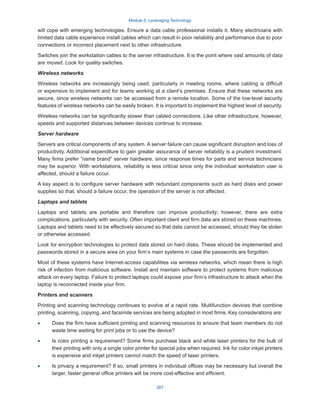 Module 5: Leveraging Technology
267
will cope with emerging technologies. Ensure a data cable professional installs it. Many electricians with
limited data cable experience install cables which can result in poor reliability and performance due to poor
connections or incorrect placement next to other infrastructure.
Switches join the workstation cables to the server infrastructure. It is the point where vast amounts of data
are moved. Look for quality switches.
Wireless networks
Wireless networks are increasingly being used, particularly in meeting rooms, where cabling is difficult
or expensive to implement and for teams working at a client’s premises. Ensure that these networks are
secure, since wireless networks can be accessed from a remote location. Some of the low-level security
features of wireless networks can be easily broken. It is important to implement the highest level of security.
Wireless networks can be significantly slower than cabled connections. Like other infrastructure, however,
speeds and supported distances between devices continue to increase.
Server hardware
Servers are critical components of any system. A server failure can cause significant disruption and loss of
productivity. Additional expenditure to gain greater assurance of server reliability is a prudent investment.
Many firms prefer “name brand” server hardware, since response times for parts and service technicians
may be superior. With workstations, reliability is less critical since only the individual workstation user is
affected, should a failure occur.
A key aspect is to configure server hardware with redundant components such as hard disks and power
supplies so that, should a failure occur, the operation of the server is not affected.
Laptops and tablets
Laptops and tablets are portable and therefore can improve productivity; however, there are extra
complications, particularly with security. Often important client and firm data are stored on these machines.
Laptops and tablets need to be effectively secured so that data cannot be accessed, should they be stolen
or otherwise accessed.
Look for encryption technologies to protect data stored on hard disks. These should be implemented and
passwords stored in a secure area on your firm’s main systems in case the passwords are forgotten.
Most of these systems have Internet-access capabilities via wireless networks, which mean there is high
risk of infection from malicious software. Install and maintain software to protect systems from malicious
attack on every laptop. Failure to protect laptops could expose your firm’s infrastructure to attack when the
laptop is reconnected inside your firm.
Printers and scanners
Printing and scanning technology continues to evolve at a rapid rate. Multifunction devices that combine
printing, scanning, copying, and facsimile services are being adopted in most firms. Key considerations are:
·
· Does the firm have sufficient printing and scanning resources to ensure that team members do not
waste time waiting for print jobs or to use the device?
·
· Is color printing a requirement? Some firms purchase black and white laser printers for the bulk of
their printing with only a single color printer for special jobs when required. Ink for color inkjet printers
is expensive and inkjet printers cannot match the speed of laser printers.
·
· Is privacy a requirement? If so, small printers in individual offices may be necessary but overall the
larger, faster general office printers will be more cost-effective and efficient.
 