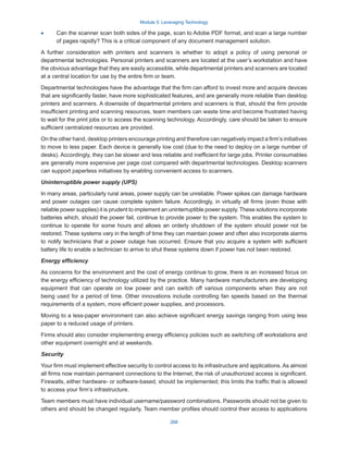 Module 5: Leveraging Technology
268
·
· Can the scanner scan both sides of the page, scan to Adobe PDF format, and scan a large number
of pages rapidly? This is a critical component of any document management solution.
A further consideration with printers and scanners is whether to adopt a policy of using personal or
departmental technologies. Personal printers and scanners are located at the user’s workstation and have
the obvious advantage that they are easily accessible, while departmental printers and scanners are located
at a central location for use by the entire firm or team.
Departmental technologies have the advantage that the firm can afford to invest more and acquire devices
that are significantly faster, have more sophisticated features, and are generally more reliable than desktop
printers and scanners. A downside of departmental printers and scanners is that, should the firm provide
insufficient printing and scanning resources, team members can waste time and become frustrated having
to wait for the print jobs or to access the scanning technology. Accordingly, care should be taken to ensure
sufficient centralized resources are provided.
On the other hand, desktop printers encourage printing and therefore can negatively impact a firm’s initiatives
to move to less paper. Each device is generally low cost (due to the need to deploy on a large number of
desks). Accordingly, they can be slower and less reliable and inefficient for large jobs. Printer consumables
are generally more expensive per page cost compared with departmental technologies. Desktop scanners
can support paperless initiatives by enabling convenient access to scanners.
Uninterruptible power supply (UPS)
In many areas, particularly rural areas, power supply can be unreliable. Power spikes can damage hardware
and power outages can cause complete system failure. Accordingly, in virtually all firms (even those with
reliable power supplies) it is prudent to implement an uninterruptible power supply. These solutions incorporate
batteries which, should the power fail, continue to provide power to the system. This enables the system to
continue to operate for some hours and allows an orderly shutdown of the system should power not be
restored. These systems vary in the length of time they can maintain power and often also incorporate alarms
to notify technicians that a power outage has occurred. Ensure that you acquire a system with sufficient
battery life to enable a technician to arrive to shut these systems down if power has not been restored.
Energy efficiency
As concerns for the environment and the cost of energy continue to grow, there is an increased focus on
the energy efficiency of technology utilized by the practice. Many hardware manufacturers are developing
equipment that can operate on low power and can switch off various components when they are not
being used for a period of time. Other innovations include controlling fan speeds based on the thermal
requirements of a system, more efficient power supplies, and processors.
Moving to a less-paper environment can also achieve significant energy savings ranging from using less
paper to a reduced usage of printers.
Firms should also consider implementing energy efficiency policies such as switching off workstations and
other equipment overnight and at weekends.
Security
Your firm must implement effective security to control access to its infrastructure and applications. As almost
all firms now maintain permanent connections to the Internet, the risk of unauthorized access is significant.
Firewalls, either hardware- or software-based, should be implemented; this limits the traffic that is allowed
to access your firm’s infrastructure.
Team members must have individual username/password combinations. Passwords should not be given to
others and should be changed regularly. Team member profiles should control their access to applications
 