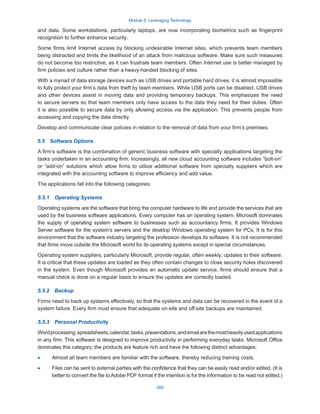 Module 5: Leveraging Technology
269
and data. Some workstations, particularly laptops, are now incorporating biometrics such as fingerprint
recognition to further enhance security.
Some firms limit Internet access by blocking undesirable Internet sites, which prevents team members
being distracted and limits the likelihood of an attack from malicious software. Make sure such measures
do not become too restrictive, as it can frustrate team members. Often Internet use is better managed by
firm policies and culture rather than a heavy-handed blocking of sites.
With a myriad of data storage devices such as USB drives and portable hard drives, it is almost impossible
to fully protect your firm’s data from theft by team members. While USB ports can be disabled, USB drives
and other devices assist in moving data and providing temporary backups. This emphasizes the need
to secure servers so that team members only have access to the data they need for their duties. Often
it is also possible to secure data by only allowing access via the application. This prevents people from
accessing and copying the data directly.
Develop and communicate clear policies in relation to the removal of data from your firm’s premises.
5.5  Software Options
A firm’s software is the combination of generic business software with specialty applications targeting the
tasks undertaken in an accounting firm. Increasingly, all new cloud accounting software includes “bolt-on”
or “add-on” solutions which allow firms to utilize additional software from specialty suppliers which are
integrated with the accounting software to improve efficiency and add value.
The applications fall into the following categories.
5.5.1  Operating Systems
Operating systems are the software that bring the computer hardware to life and provide the services that are
used by the business software applications. Every computer has an operating system. Microsoft dominates
the supply of operating system software to businesses such as accountancy firms. It provides Windows
Server software for the system’s servers and the desktop Windows operating system for PCs. It is for this
environment that the software industry targeting the profession develops its software. It is not recommended
that firms move outside the Microsoft world for its operating systems except in special circumstances.
Operating system suppliers, particularly Microsoft, provide regular, often weekly, updates to their software.
It is critical that these updates are loaded as they often contain changes to close security holes discovered
in the system. Even though Microsoft provides an automatic update service, firms should ensure that a
manual check is done on a regular basis to ensure the updates are correctly loaded.
5.5.2  Backup
Firms need to back up systems effectively, so that the systems and data can be recovered in the event of a
system failure. Every firm must ensure that adequate on-site and off-site backups are maintained.
5.5.3  Personal Productivity
Wordprocessing,spreadsheets,calendar,tasks,presentations,andemailarethemostheavilyusedapplications
in any firm. This software is designed to improve productivity in performing everyday tasks. Microsoft Office
dominates this category; the products are feature rich and have the following distinct advantages:
·
· Almost all team members are familiar with the software, thereby reducing training costs.
·
· Files can be sent to external parties with the confidence that they can be easily read and/or edited. (It is
better to convert the file to Adobe PDF format if the intention is for the information to be read not edited.)
 