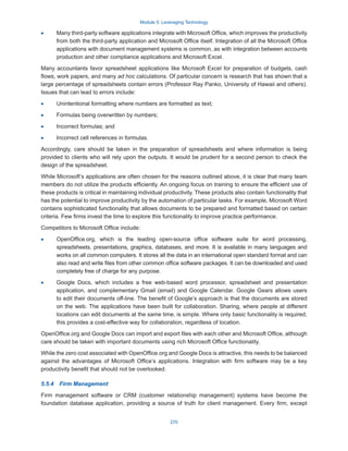 Module 5: Leveraging Technology
270
·
· Many third-party software applications integrate with Microsoft Office, which improves the productivity
from both the third-party application and Microsoft Office itself. Integration of all the Microsoft Office
applications with document management systems is common, as with integration between accounts
production and other compliance applications and Microsoft Excel.
Many accountants favor spreadsheet applications like Microsoft Excel for preparation of budgets, cash
flows, work papers, and many ad hoc calculations. Of particular concern is research that has shown that a
large percentage of spreadsheets contain errors (Professor Ray Panko, University of Hawaii and others).
Issues that can lead to errors include:
·
· Unintentional formatting where numbers are formatted as text;
·
· Formulas being overwritten by numbers;
·
· Incorrect formulas; and
·
· Incorrect cell references in formulas.
Accordingly, care should be taken in the preparation of spreadsheets and where information is being
provided to clients who will rely upon the outputs. It would be prudent for a second person to check the
design of the spreadsheet.
While Microsoft’s applications are often chosen for the reasons outlined above, it is clear that many team
members do not utilize the products efficiently. An ongoing focus on training to ensure the efficient use of
these products is critical in maintaining individual productivity. These products also contain functionality that
has the potential to improve productivity by the automation of particular tasks. For example, Microsoft Word
contains sophisticated functionality that allows documents to be prepared and formatted based on certain
criteria. Few firms invest the time to explore this functionality to improve practice performance.
Competitors to Microsoft Office include:
·
· OpenOffice.org, which is the leading open-source office software suite for word processing,
spreadsheets, presentations, graphics, databases, and more. It is available in many languages and
works on all common computers. It stores all the data in an international open standard format and can
also read and write files from other common office software packages. It can be downloaded and used
completely free of charge for any purpose.
·
· Google Docs, which includes a free web-based word processor, spreadsheet and presentation
application, and complementary Gmail (email) and Google Calendar. Google Gears allows users
to edit their documents off-line. The benefit of Google’s approach is that the documents are stored
on the web. The applications have been built for collaboration. Sharing, where people at different
locations can edit documents at the same time, is simple. Where only basic functionality is required,
this provides a cost-effective way for collaboration, regardless of location.
OpenOffice.org and Google Docs can import and export files with each other and Microsoft Office, although
care should be taken with important documents using rich Microsoft Office functionality.
While the zero cost associated with OpenOffice.org and Google Docs is attractive, this needs to be balanced
against the advantages of Microsoft Office’s applications. Integration with firm software may be a key
productivity benefit that should not be overlooked.
5.5.4  Firm Management
Firm management software or CRM (customer relationship management) systems have become the
foundation database application, providing a source of truth for client management. Every firm, except
 