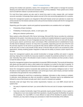 Module 5: Leveraging Technology
271
perhaps the smallest solo operators, needs a firm management or CRM system to manage the business
allowing core client data to be stored and accessed via one primary database. These systems are a critical
tool for all staff who interact or provide services to clients.
For most firms these systems are also used to record time spent on jobs, prepare bills, and maintain
accounts receivable. Increasingly these systems are part of the core accounting applications for a practice.
Some firm management systems are integrated to Microsoft Outlook (email and calendar) to create time
entries directly from the Outlook calendar and/or will synchronize Outlook contacts with the firm management
client database.
Depending upon the system, reports and graphical representations are available which can highlight:
·
· Productivity of team members;
·
· Profitability of individual jobs, clients, or work types; and
·
· Billing and collection performance.
Many systems utilize Microsoft’s SQL Server technology. Microsoft SQL Server provides the underlying
database for the system. It provides security and is a reliable and scalable database to support businesses
as they grow. It provides a rich set of integrated services that enable the user to do more with the data,
such as query, search, synchronize, report, and analyze. Often a dedicated server is established to house
the SQL Server database; however, for many firms it is possible, depending upon the size of the firm and
the services required, for the server to provide the SQL Server platform along with other services, such
as file and print or email. A key benefit of SQL Server is that the data are open to be accessed by other
applications, thereby enabling greater integration of data and the ability to produce custom reports from
the data.
Some firm management systems also provide functionality to manage workflow and assist in capacity
planning, helping firms to identify the resources needed to complete the predicted workload for a month or
year. Generally, they assist in the allocation of jobs to teams or team members and then provide a means
to track the status of a job.
Some firm management systems have expanded to incorporate CRM functionality. This records all interactions
with clients and sets alerts for when a client needs to be contacted or an action for the client is required. To
benefit, your firm needs to ensure all interactions are captured. Many firms struggle to establish such a culture.
Some firm management systems incorporate data warehouses and business intelligence tools to “mine”
the data to reveal insights about the client base, such as the type of work, client industry, and team member
combinations that generate the most profitable work.
A significant challenge for small firms is maintaining a database. Information is often missing or outdated.
In particular, email addresses are often not recorded or updated. Processes need to be established and
followed to ensure that at least annually each client’s record is reviewed and updated.
Generally small and larger firms have similar requirements; however, as a rule SMPs should look for
systems that:
·
· Are easy to implement and learn: you cannot afford the time and cost of complex implementations;
and
·
· Have less complex functionality: larger firms generally require greater flexibility in how a system is
configured so it can more closely match their operations. Usually the greater the flexibility, the greater
the complexity. For most SMPs it is more efficient to trade off this flexibility for greater simplicity.
However, you may need to change your processes to match the functionality of the software.
 