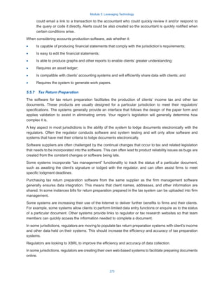 Module 5: Leveraging Technology
273
could email a link to a transaction to the accountant who could quickly review it and/or respond to
the query or code it directly. Alerts could be also created so the accountant is quickly notified when
certain conditions arise.
When considering accounts production software, ask whether it:
·
· Is capable of producing financial statements that comply with the jurisdiction’s requirements;
·
· Is easy to edit the financial statements;
·
· Is able to produce graphs and other reports to enable clients’ greater understanding;
·
· Requires an asset ledger;
·
· Is compatible with clients’ accounting systems and will efficiently share data with clients; and
·
· Requires the system to generate work papers.
5.5.7  Tax Return Preparation
The software for tax return preparation facilitates the production of clients’ income tax and other tax
documents. These products are usually designed for a particular jurisdiction to meet their regulators’
specifications. The systems generally provide an interface that follows the design of the paper form and
applies validation to assist in eliminating errors. Your region’s legislation will generally determine how
complex it is.
A key aspect in most jurisdictions is the ability of the system to lodge documents electronically with the
regulators. Often the regulator conducts software and system testing and will only allow software and
systems that have met their criteria to lodge documents electronically.
Software suppliers are often challenged by the continual changes that occur to tax and related legislation
that needs to be incorporated into the software. This can often lead to product reliability issues as bugs are
created from the constant changes or software being late.
Some systems incorporate “tax management” functionality to track the status of a particular document,
such as awaiting the client’s signature or lodged with the regulator, and can often assist firms to meet
specific lodgment deadlines.
Purchasing tax return preparation software from the same supplier as the firm management software
generally ensures data integration. This means that client names, addresses, and other information are
shared. In some instances bills for return preparation prepared in the tax system can be uploaded into firm
management.
Some systems are increasing their use of the Internet to deliver further benefits to firms and their clients.
For example, some systems allow clients to perform limited data entry functions or enquire as to the status
of a particular document. Other systems provide links to regulator or tax research websites so that team
members can quickly access the information needed to complete a document.
In some jurisdictions, regulators are moving to populate tax return preparation systems with client’s income
and other data held on their systems. This should increase the efficiency and accuracy of tax preparation
systems.
Regulators are looking to XBRL to improve the efficiency and accuracy of data collection.
In some jurisdictions, regulators are creating their own web-based systems to facilitate preparing documents
online.
 