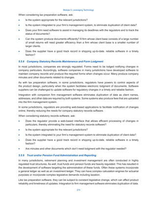 Module 5: Leveraging Technology
274
When considering tax preparation software, ask:
·
· Is the system appropriate for the relevant jurisdictions?
·
· Is the system integrated to your firm’s management system, to eliminate duplication of client data?
·
· Does your firm need software to assist in managing its deadlines with the regulators and to track the
status of documents?
·
· Can the system produce documents efficiently? A firm whose client base consists of a large number
of small returns will need greater efficiency than a firm whose client base is a smaller number of
larger clients.
·
· Does the supplier have a good track record in shipping up-to-date, reliable software in a timely
fashion?
5.5.8  Company Statutory Records Maintenance and Form Lodgment
In most jurisdictions, companies are strongly regulated. Forms need to be lodged notifying changes in
company particulars. Accordingly, software companies in many jurisdictions have developed software to
maintain company records and produce the required forms when changes occur. Many produce company
minutes and other documents related to changes.
As with tax preparation software, in some jurisdictions, regulators have powers to control aspects of
the product design, particularly when the system facilitates electronic lodgment of documents. Software
suppliers can be challenged to update software for regulatory changes in a timely and reliable fashion.
Integration with companion firm management software eliminates duplication of data as client names,
addresses, and other data are required by both systems. Some systems also produce fees that are uploaded
into the firm management system.
In some jurisdictions, regulators are providing web-based applications to facilitate notification of changes
online, thereby reducing the needs for company statutory records software.
When considering statutory records software, ask:
·
· Does the regulator provide a web-based interface that allows efficient processing of changes in
particulars, thereby eliminating the need for statutory records software?
·
· Is the system appropriate for the relevant jurisdictions?
·
· Is the system integrated to your firm’s management system to eliminate duplication of client data?
·
· Does the supplier have a good track record in shipping up-to-date, reliable software in a timely
fashion?
·
· Are minutes and other documents which don’t need lodgment with the regulator needed?
5.5.9  Trust and/or Pension Fund Administration and Reporting
In many jurisdictions, retirement planning and investment management are often conducted in highly
regulated trust structures. As well, trust funds and pension funds are heavily regulated. This has resulted in
the development of software targeting the administration of these funds. Often these systems incorporate
a general ledger as well as an investment ledger. They can have complex calculation engines for actuarial
purposes or incorporate complex legislative demands including taxation.
Like tax preparation software, they can be subject to constant legislative change, which can affect product
reliability and timeliness of updates. Integration to firm management software eliminates duplication of data.
 