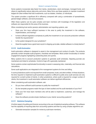 Module 5: Leveraging Technology
275
Some systems incorporate data feeds from banks, stockbrokers, stock exchanges, managed funds, and
others to significantly reduce data entry and errors. Many firms use these systems to maintain investment
ledgers for other entities that hold investments, such as estates, charities, or individuals.
The system provides a significant lift in efficiency compared with using a combination of spreadsheets,
general ledger software, and word processors.
Often these systems can be quite complex and team members with knowledge of the legislation and
software are responsible for this area of the business.
When considering trust and/or pension administration and reporting systems, ask:
·
· Does your firm have sufficient business in this area to justify the investment in the software,
implementation, and training?
·
· Is there sufficient legislative complexity to justify the investment or can accounts production software
handle the requirements?
·
· Is the system designed for your jurisdiction?
·
· Does the supplier have a good track record in shipping up-to-date, reliable software in a timely fashion?
5.5.10  Audit Automation
Audit automation software is designed to assist in the management and conduct of audits. The products
generally contain template audit programs, checklists and templates. Most contain functionality to monitor
engagement progress highlighting outstanding tests and queries.
Many systems link to account production systems to generate audit schedules. Adjusting journals are
maintained and linked to schedules. Control of sign-off is generally maintained.
Some systems contain sophisticated functionality to assist in assessing risks, materiality, and financial ratio
calculations.
Some audit applications are integrated to firm management systems for time and billing.
In some jurisdictions audit is not required from small companies, trusts, and other entities. In these situations,
the time required to implement audit automation systems is difficult to justify since audit services are only
required for a small number of clients. In other jurisdictions, where audit is required for a larger number of
clients, the investment in audit automation software can deliver significant efficiencies.
When considering audit automation software, ask:
·
· Do you have sufficient audit business to justify the investment?
·
· Do the template programs match the type of client audited and the audit standards of your firm?
·
· Does your firm have team members who will be able to implement, customize, and manage the
software?
·
· Does the software provide simple interfaces to your clients’ accounting systems?
5.5.11  Statistical Sampling
A further aspect of auditing and forensic accounting is the use of statistical sampling software. This software
has the capability of importing data from accounting systems and then by using complex algorithms can:
·
· Generate transaction samples for review by audit team members;
 