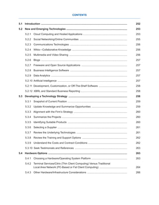 CONTENTS
5.1 Introduction ........................................................................................................................252
5.2  New and Emerging Technologies .....................................................................................253
5.2.1  Cloud Computing and Hosted Applications .............................................................253
5.2.2  Social Networking/Online Communities ...................................................................255
5.2.3  Communications Technologies ................................................................................256
5.2.4  Wikis—Collaborative Knowledge .............................................................................256
5.2.5  Multimedia and Video Sharing .................................................................................256
5.2.6 Blogs ........................................................................................................................257
5.2.7  Freeware and Open Source Applications ................................................................257
5.2.8  Business Intelligence Software ................................................................................257
5.2.9  Data Analytics ..........................................................................................................257
5.2.10  Artificial Intelligence .................................................................................................257
5.2.11  Development, Customization, or Off-The-Shelf Software ........................................258
5.2.12  XBRL and Standard Business Reporting .................................................................258
5.3  Developing a Technology Strategy ..................................................................................258
5.3.1  Snapshot of Current Position ...................................................................................259
5.3.2  Update Knowledge and Summarize Opportunities ..................................................259
5.3.3  Alignment with the Firm’s Strategy ...........................................................................260
5.3.4  Summarize the Projects ...........................................................................................260
5.3.5  Identifying Suitable Products ...................................................................................260
5.3.6  Selecting a Supplier .................................................................................................261
5.3.7  Review the Underlying Technologies .......................................................................261
5.3.8  Review the Training and Support Options ...............................................................262
5.3.9  Understand the Costs and Contract Conditions ......................................................262
5.3.10  Seek Testimonials and References .........................................................................263
5.4  Hardware Options ..............................................................................................................263
5.4.1  Choosing a Hardware/Operating System Platform ..................................................263
5.4.2  Terminal Services/Citrix (Thin Client Computing) Versus Traditional
Local Area Network (PC-Based or Fat Client Computing) .......................................264
5.4.3  Other Hardware/Infrastructure Considerations ........................................................266
 