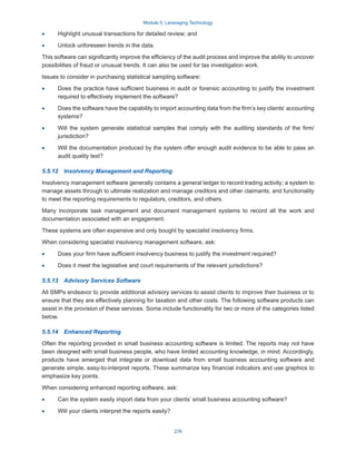 Module 5: Leveraging Technology
276
·
· Highlight unusual transactions for detailed review; and
·
· Unlock unforeseen trends in the data.
This software can significantly improve the efficiency of the audit process and improve the ability to uncover
possibilities of fraud or unusual trends. It can also be used for tax investigation work.
Issues to consider in purchasing statistical sampling software:
·
· Does the practice have sufficient business in audit or forensic accounting to justify the investment
required to effectively implement the software?
·
· Does the software have the capability to import accounting data from the firm’s key clients’ accounting
systems?
·
· Will the system generate statistical samples that comply with the auditing standards of the firm/
jurisdiction?
·
· Will the documentation produced by the system offer enough audit evidence to be able to pass an
audit quality test?
5.5.12  Insolvency Management and Reporting
Insolvency management software generally contains a general ledger to record trading activity; a system to
manage assets through to ultimate realization and manage creditors and other claimants; and functionality
to meet the reporting requirements to regulators, creditors, and others.
Many incorporate task management and document management systems to record all the work and
documentation associated with an engagement.
These systems are often expensive and only bought by specialist insolvency firms.
When considering specialist insolvency management software, ask:
·
· Does your firm have sufficient insolvency business to justify the investment required?
·
· Does it meet the legislative and court requirements of the relevant jurisdictions?
5.5.13  Advisory Services Software
All SMPs endeavor to provide additional advisory services to assist clients to improve their business or to
ensure that they are effectively planning for taxation and other costs. The following software products can
assist in the provision of these services. Some include functionality for two or more of the categories listed
below.
5.5.14  Enhanced Reporting
Often the reporting provided in small business accounting software is limited. The reports may not have
been designed with small business people, who have limited accounting knowledge, in mind. Accordingly,
products have emerged that integrate or download data from small business accounting software and
generate simple, easy-to-interpret reports. These summarize key financial indicators and use graphics to
emphasize key points.
When considering enhanced reporting software, ask:
·
· Can the system easily import data from your clients’ small business accounting software?
·
· Will your clients interpret the reports easily?
 