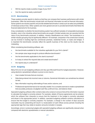 Module 5: Leveraging Technology
277
·
· Will the reports create a positive image of your firm?
·
· Can the reports be easily customized?
5.5.15  Benchmarking
These systems provide reports to clients so that they can compare their business performance with similar
businesses. Often the benchmarks include both non-financial information as well as financial information.
Some systems are industry-specific and provide detailed benchmarks in areas such as sales and profitability
of individual product lines. Other systems are more general and aim to provide benchmarks that follow the
financial statements for the business.
A key consideration is whether the benchmarking system has sufficient samples of comparable businesses
(location, size) in the industries where benchmarks are sought. A limited sample size can severely limit the
value of any benchmarks produced. In addition, industry classifications are critical. Two businesses in a
similar industry grouping may be significantly different—for example, companies in the construction industry
can be involved in building high-rise commercial premises, residential homes, or roads and bridges. It
is important the benchmarks correctly reflect the specific business of the client as the results may be
misleading.
When considering benchmarking software, ask:
·
· Are benchmarks available for the industries applicable for your firm’s clients?
·
· Are sample sizes large enough to produce effective benchmarks?
·
· Are the benchmarks applicable to the client’s business?
·
· Is it easy to extract the required data and create benchmarks?
·
· Are reports easy to understand?
5.5.16  Budgeting
Many firms do not use budgeting software and rely upon Microsoft Excel for budget preparation. However,
using electronic spreadsheet software is prone to error due to:
·
· User-created formulas that are incorrect;
·
· Data being entered into incorrect rows or columns. Numerical information can sometimes be entered
as text;
·
· New information requiring reformatting of rows and/or columns; and
·
· Professional reports that have to be manually created. It is a complex exercise to create a spreadsheet
that accurately produces a budgeted cash flow, profit and loss, and balance sheet.
Specialist budgeting software often contains data entry screens to ensure that all the information required
to calculate the budget is correctly entered. For example, details of finance agreements can be entered,
which the software then interprets to ensure that the treatment in the budget is correctly calculated
and shown in the appropriate period. In addition, specialist budgeting software contains calculations to
ensure that the budget is correctly prepared. For example, a change in the number of days accounts
receivable may be outstanding will result in a recalculation of cash inflows across periods including the
appropriate lags that may relate to taxation amounts included in receipts.
Accordingly, errors in producing budgets with specialist budgeting software are significantly reduced when
compared with electronic spreadsheets or manual calculations.
 