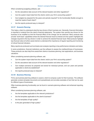 Module 5: Leveraging Technology
278
When considering budgeting software, ask:
·
· Do the calculations take account of the relevant taxation and other regulations?
·
· Can the system import data from the clients’ and/or your firm’s accounting system?
·
· Can budgets be prepared for the years and periods required? Is the functionality flexible enough to
meet the needs of each client?
·
· Are the reports produced easy to interpret?
5.5.17  Scenario Planning
This helps a client to understand what the key drivers of their business are. Generally, financial information
is imported or entered from the client’s financial statements. The system then permits key drivers for the
business to be modified so that the financial effect of the change can be observed. Many products also
provide “work-back” capabilities where the desired financial result is entered and the system highlights the
changes required to the key drivers in order to achieve the desired financial result. Most products highlight
key financial ratios to further assist clients to understand the importance of regular reporting and monitoring
of critical financial indicators.
Many reports are produced such as break-even analysis reporting or key performance indicators and ratios.
In some jurisdictions, financial institutions use this software to assess the creditworthiness of businesses.
These products can also help firms assist their clients in business planning, loan applications, and business
valuations.
When considering scenario-planning software, ask:
·
· Can the system import data from the clients’ and/or your firm’s accounting system?
·
· Do the calculations take account of the relevant taxation and other regulations?
·
· Can multiple scenarios be prepared and stored for individual periods, and can years and periods
applicable to clients be established?
·
· Are reports produced easy to interpret?
5.5.18  Business Planning
Firms use business-planning software to assist a client to compose a plan for their business. The software
generally contains template documents and spreadsheets and provides examples of text that can be used
for different types of businesses.
Often business-planning functionality can be found in scenario-planning software and enhanced reporting
software.
When considering business-planning software, ask:
·
· Are the templates applicable to the relevant jurisdictions?
·
· Are the templates applicable to the client’s business?
·
· Are the templates of high quality?
·
· Is the plan generated of high quality?
 