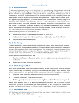 Module 5: Leveraging Technology
279
5.5.19  Business Valuations
This software incorporates models to help accounting firms assess the value of businesses by accessing
the most up-to-date market intelligence to assist clients in decision-making. Many of the software solutions
feature real-time industry benchmarks. Some products include questionnaires that help assess risk to
determine the appropriate valuation approach, such as capitalization rate to value business goodwill and
total business value; discounted cash flow; market benchmarks using a range of average median values;
and analysis of discretionary earning etc. for the valuation. Other products include models to assist in the
calculation of affordability for the purchaser and determine if a business investment makes financial sense.
Firms often use these products to highlight to clients the need to improve business performance. This
can support a successful exit value being achieved to fund the owner’s retirement and at the same time
identify potential succession planning roadblocks, identify strategies to improve growth and productivity,
and examine alternative strategies such as mergers and acquisitions.
When considering business-valuation software, ask:
·
· Are the tax calculations in the software appropriate to the jurisdictions?
·
· Are the questionnaires or other industry-specific issues addressed by your clients’ software?
·
· Will your clients understand the reports?
5.5.20  Tax Planning
This kind of software is used to assist clients to understand the financial effects of tax-planning measures,
timelines, amounts of future tax payments based on various scenarios, and tax consequences of legislation
changes. Often they are similar to scenario-planning tools. They allow various models to be created to help
clients understand the taxation consequences of business decisions. The products can be invaluable in
assisting clients to ensure that monies are set aside for tax liabilities by the due dates.
When considering tax-planning software, ask:
·
· Does it provide frequent and accurate updates to ensure legislative change is incorporated on a
timely basis?
·
· Is the quality and clarity of reporting high enough?
5.5.21  Wealth Management Tools
Many firms provide wealth management/financial planning services, including risk products (such as
income protection and life insurance) and finance. Generally these services are highly regulated. Most
often products are tailored for a specific jurisdiction to ensure compliance with the regulations and include:
·
· Products to gather information and generate financial plans and model scenarios;
·
· Products to monitor client investment portfolios; and
·
· Platforms, generally online, to assist firms in accessing finance and other financial services products.
As the highly regulated nature of the wealth management industry means that the products could be
substantially different in each jurisdiction, the fundamental issue for any firm looking to acquire these
products is jurisdictional compliance. Other factors include the quality and clarity of reports produced.
5.5.22  Data Analytics Tools
With the help of sophisticated algorithms, firms are finding ways of using this data to better meet the needs
of existing and future clients and add value.
 