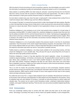 Module 5: Leveraging Technology
280
With the advent of cloud accounting and cloud computing in general, new technologies now exist to unlock
this information by analyzing it quickly and automatically, allowing all parties to act on it immediately.
Data analytics is something SMPs have been doing for centuries—examining financial and non-financial
data from various sources with the purpose of identifying trends and opportunities. This data is used to
allow businesses to make good business decisions based on verifiable facts or projections.
As more data is created every year, there has been a rapid growth in data analytical tools to allow firms to
model and analyze data in different ways and from different databases.
The concept of “big data” is currently the buzzword which is often interchanged with data analytics. Big data
is a term that describes the large volume of data which is both structured and unstructured that inundates a
business on a day-to-day basis. What is important is how organizations choose to use and verify available
data.
Predictive intelligence is now emerging as one of the most powerful tools available for a broad range of
businesses including SMPs. For today’s modern firm, predictive intelligence is actually closer than ever and
has the ability to transform the firm and the financial future for its clients. Harnessing and aggregating the
data at hand is the key to unlocking valuable information and delivering actionable business insights. What
is needed is the toolkit to tap into this information and produce business intelligence that can be used to
influence future outcomes.
Predictive intelligence is a mix of automated analytics that produces results in real time for cloud-based
subscribers. Once the domain of the world’s largest data-trawling companies, the automation of the cloud
and a handy software toolkit can now match a range of externally held data to internally held data—such as
the extensive information kept within tax returns—and predict a possible outcome.
Toolkits based on predictive intelligence, now being made available to the accounting industry, will help
unlock the intelligence in such valuable data. They will pave the way for accounting firms of all sizes to
deliver the same high-quality advisory outcomes.
Predictive intelligence is based on big data algorithms that search legislation, rulings, the precedents
created by legal proceedings, commentary, and practice aids. By applying filters across results by content
type, library, topic, jurisdiction or court, it can match possible changes to any field held in a tax return
with client data entered. Predictive intelligence big data can also search news items and cross-match
them to legislation outcomes. Toolkits can even assess the impact on other financial transactions, property
valuations, or portfolio-management software.
This is no time for inertia—the accounting industry’s journey to more cloud-based, bespoke solutions
should continue so that it can lead the way in providing the information clients need to make more informed
business decisions. SMPs need to remain focused on how to best support and add value to their existing
clients and keep embracing innovation.
No matter the size of your firm, a range of data analytical tools are available. Microsoft Excel continues to
be the world’s most commonly used application for data analysis and was designed for this purpose. Using
its statistical tools and vast collection of functions, it provides an entry-level product to extract useful and
valuable data. The product can be used to build forecasting models, understand relationships between
variables, and support dashboard reporting. There are also now new products available targeted specifically
to SMPs.
5.5.23  Communications
Firms are increasingly seeking ways to connect with their clients and their team as the world goes
online. Technology is providing new ways to service clients and greater flexibility in work arrangements.
 