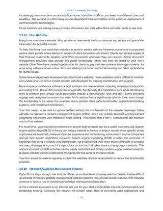 Module 5: Leveraging Technology
281
Increasingly, team members are working from home, from clients’ offices, and even from different cities and
countries. The success of a firm today is more dependent than ever before on the judicious deployment of
communications technologies.
Cloud solutions are making it easy to share information and data within firms and with clients in real time.
5.5.24  Firm Websites
Many firms now have a website. Most provide an overview of the firm’s services and people and give some
information for potential recruits.
To date, few firms have used their websites to assist in service delivery. However, some have incorporated
secure client portals where electronic copies of client documents are stored. Clients can access copies of
their financial statements, taxation, and other documents whenever they are required. Some document
management providers also provide this portal functionality, which can then be linked to your firm’s
website. Other firms have created opportunities for clients to pay their fees online or book appointments. As
accounting software moves online, firms are starting to provide branded accounting and other applications
for clients to use.
Some have engaged web developers to custom build a website. These websites can be difficult to maintain
and update and your firm is locked in to the web developer for ongoing maintenance and support.
More simple out-of-the-box software or host solutions are now available, including templated solutions for
accounting firms. These often incorporate sought-after functionality at a competitive price while still allowing
firms to promote their unique value proposition through a personalized “look and feel.” Some providers
engage web designers to ensure that each firm’s website has a significantly different look, even though
the functionality is the same. For example, many provide client portal functionality, appointment-booking
systems, and recruitment functionality.
Your firm needs to be able to update content without the involvement of the website developer. Many
websites incorporate a content management system (CMS), which can publish standard word-processed
documents without the user needing to know coding. This means that a non-IT professional can maintain
much of the website.
For most firms, your website’s prominence in search engine results can be a useful marketing aid. Search
engine optimization (SEO) in theory can bring a website to the top of search results when specific words
or phrases are searched; however, it can be expensive and not enduring, since search engine companies
change their search algorithms regularly. Search engine marketing (SEM) enables the purchase of
keywords that bring a website into prominence (via a sponsored link) when those keywords or phrases
are used. A charge is incurred if a user clicks on the link that takes them to the sponsor’s website. The
amount incurred for SEM activities can be easily controlled and SEM providers supply detailed analytics
to assist website owners understand the keywords that achieve the best results.
Your firm would be wise to regularly explore the websites of other accountants to review the functionality
provided.
5.5.25  Intranet/Knowledge Management Systems
If your firm is large enough, has multiple offices, or a virtual team, you may want to consider the benefits of
an intranet. While new practice-management software systems may provide similar features, firm intranets
continue to have a role in facilitating knowledge sharing and collaboration.
A firm’s intranet, equivalent to an Internet site just for your staff, can facilitate internal communication and
knowledge sharing. Generally, the intranet will contain news, links to commonly used applications and
 
