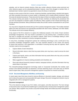 Module 5: Leveraging Technology
282
websites, and an internal contacts directory. Most also contain reference libraries where technical and
other reference papers can be uploaded/downloaded; however, many firms struggle to maintain them. A
dedicated team member needs to be appointed to ensure the library is maintained.
Include an online version of the firm’s manual, containing checklists, standard letters, standard work papers,
and other precedent documents to ensure quality is maintained and to enable efficient production. Many
firms also list standard procedures. These document the steps to follow to complete a particular assignment.
This reduces training and assists in ensuring that all team members are following the procedures that
your firm has designed to maintain quality and efficiency. Many suppliers of firm intranet technology also
provide standard precedents. Many professional bodies also provide a series of precedents for use by their
members.
You may wish to integrate the intranet with your firm’s practice management system. This enables standard
letters and other documents to be automatically populated with client names, addresses, and other details.
This reduces errors and increases efficiency.
A key aspect of the firm’s intranet is to capture the intellectual property in the minds of team members
(knowledge management). This may include a precedent on a key advisory topic, a checklist to ensure
that work is complete and accurate, and research material. Other forms of knowledge relating to client
interactions are often maintained in practice management systems.
In many firms, knowledge management systems fail. Underlying technology is only a small part of any
successful knowledge management system. The most important element is firm culture and training
to ensure that everyone in the organization is committed to ensuring that key data are captured. Team
members need to be encouraged to:
·
· Capture details of client interactions;
·
· Record information about a client that may assist others who may have a need to service the client
in the future;
·
· Capture past reports, advice, and other information that may assist others who may carry out similar
assignments in the future;
·
· Make suggestions to improve existing precedents and checklists; and
·
· Store (with relevant keywords) research material, newspaper articles, and other information that may
assist others in the future.
The intranet/knowledge-management technology needs to incorporate functionality that enables rapid
access to the desired information by keywords or full text searching (much in the same way an Internet
search engine does). Many document management systems incorporate firm intranet functionality.
5.5.26  Document Management, Workflow, and Scanning
In recent years many firms have moved to improve efficiency in document creation, storage, and retrieval
and to reduce the space and cost associated with paper storage. Document management solutions may be
integrated with a firm’s management systems.
Document management
This is the electronic storage of your firm’s letters, work papers, and other documents. The mere storage
of documents does not provide the breakthrough in productivity that a full document management system
can achieve. Many suppliers only provide a document storage facility with limited document management
functionality.
 