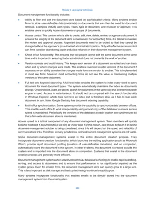 Module 5: Leveraging Technology
283
Document management functionality includes:
·
· Ability to filter and sort the document store based on sophisticated criteria: Many systems enable
firms to store user-definable data (metadata) on documents that can then be used for document
retrieval. Examples include work types, years, type of document, and reviewer or approver. This
enables users to quickly locate documents or groups of documents.
·
· Access control: This controls who is able to create, edit, view, delete, review, or approve a document. It
ensures the integrity of the document store is maintained. For accounting firms, it is critical to maintain
the review and approval process. Approved documents need to be locked so that they cannot be
changed without the approver’s (or authorized administrator’s) action. Only with effective access control
can firms consider abandoning paper and place reliance on their document management system.
·
· Check in/out functionality: This ensures that two people cannot edit the same document at the same
time and is important in ensuring that one individual does not overwrite the work of another.
·
· Version controls and audit history: This keeps each version of a document as edited and can track
when and by whom changes were made. This enables reversion to older versions of the document if
necessary or an ability to review the changes made from one version to another. This is implemented
in most law firms; however, most accounting firms do not see the value in maintaining multiple
versions of the same document.
·
· Full text and keyword searching: A full text index enables the system to index every word in every
document for most document types. The system automatically maintains the index as documents
change. Once indexed, users are able to search for documents in the same way that an Internet search
engine is used. Access is instantaneous. It should not be compared with the search functionality
in Windows Explorer, which does not have an index and is therefore slow, as it has to read each
document in turn. Note: Google Desktop has document indexing capability.
·
· Multi-office synchronization: Some systems provide the capability to synchronize data between offices.
This enables each office to work independently using a local copy of the database to ensure access
speed is maintained. Periodically the versions of the database at each location are synchronized so
that a firm-wide document store is maintained.
Access speed is a critical component of any document management system. Team members will quickly
become frustrated if documents take too long to find or load. For this reason, care should be taken if an online
document-management solution is being considered, since this will depend on the speed and reliability of
communications links. Therefore, in many jurisdictions, online document management systems are not viable.
Some document-management systems assist in the entire document creation process. They
incorporate document creation functionality, which launches the editing application (such as Microsoft
Word); provide rapid document profiling (creation of user-definable metadata); and on completion,
automatically store the document in the system. In other systems, the document is created outside the
system and is imported into the document store on completion. Systems that assist in the document
creation process are generally more efficient.
Document management systems often utilize Microsoft SQL database technology to enable rapid searching,
sorting, and access to documents and to ensure that performance is not significantly impaired as the
system grows. Even for smaller firms, the document management store can quickly grow to a large size.
This is less important as disk storage and backup technology continue to rapidly grow.
Many systems incorporate functionality that enables emails to be directly stored into the document
management system from the email system.
 