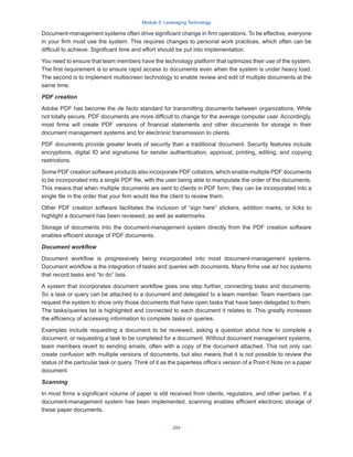Module 5: Leveraging Technology
284
Document-management systems often drive significant change in firm operations. To be effective, everyone
in your firm must use the system. This requires changes to personal work practices, which often can be
difficult to achieve. Significant time and effort should be put into implementation.
You need to ensure that team members have the technology platform that optimizes their use of the system.
The first requirement is to ensure rapid access to documents even when the system is under heavy load.
The second is to implement multiscreen technology to enable review and edit of multiple documents at the
same time.
PDF creation
Adobe PDF has become the de facto standard for transmitting documents between organizations. While
not totally secure, PDF documents are more difficult to change for the average computer user. Accordingly,
most firms will create PDF versions of financial statements and other documents for storage in their
document management systems and for electronic transmission to clients.
PDF documents provide greater levels of security than a traditional document. Security features include
encryptions, digital ID and signatures for sender authentication, approval, printing, editing, and copying
restrictions.
Some PDF creation software products also incorporate PDF collators, which enable multiple PDF documents
to be incorporated into a single PDF file, with the user being able to manipulate the order of the documents.
This means that when multiple documents are sent to clients in PDF form, they can be incorporated into a
single file in the order that your firm would like the client to review them.
Other PDF creation software facilitates the inclusion of “sign here” stickers, addition marks, or ticks to
highlight a document has been reviewed, as well as watermarks.
Storage of documents into the document-management system directly from the PDF creation software
enables efficient storage of PDF documents.
Document workflow
Document workflow is progressively being incorporated into most document-management systems.
Document workflow is the integration of tasks and queries with documents. Many firms use ad hoc systems
that record tasks and “to do” lists.
A system that incorporates document workflow goes one step further, connecting tasks and documents.
So a task or query can be attached to a document and delegated to a team member. Team members can
request the system to show only those documents that have open tasks that have been delegated to them.
The tasks/queries list is highlighted and connected to each document it relates to. This greatly increases
the efficiency of accessing information to complete tasks or queries.
Examples include requesting a document to be reviewed, asking a question about how to complete a
document, or requesting a task to be completed for a document. Without document management systems,
team members revert to sending emails, often with a copy of the document attached. This not only can
create confusion with multiple versions of documents, but also means that it is not possible to review the
status of the particular task or query. Think of it as the paperless office’s version of a Post-it Note on a paper
document.
Scanning
In most firms a significant volume of paper is still received from clients, regulators, and other parties. If a
document-management system has been implemented, scanning enables efficient electronic storage of
these paper documents.
 