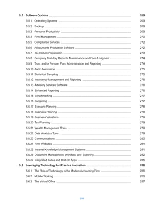 250
5.5  Software Options ...............................................................................................................269
5.5.1  Operating Systems ..................................................................................................269
5.5.2 Backup .....................................................................................................................269
5.5.3  Personal Productivity ...............................................................................................269
5.5.4  Firm Management ....................................................................................................270
5.5.5  Compliance Services ...............................................................................................272
5.5.6  Accountants Production Software ............................................................................272
5.5.7  Tax Return Preparation ............................................................................................273
5.5.8  Company Statutory Records Maintenance and Form Lodgment .............................274
5.5.9  Trust and/or Pension Fund Administration and Reporting .......................................274
5.5.10  Audit Automation ......................................................................................................275
5.5.11  Statistical Sampling ..................................................................................................275
5.5.12  Insolvency Management and Reporting ..................................................................276
5.5.13  Advisory Services Software .....................................................................................276
5.5.14  Enhanced Reporting ................................................................................................276
5.5.15 Benchmarking ..........................................................................................................277
5.5.16 Budgeting ................................................................................................................277
5.5.17  Scenario Planning ...................................................................................................278
5.5.18  Business Planning ...................................................................................................278
5.5.19  Business Valuations .................................................................................................279
5.5.20  Tax Planning ............................................................................................................279
5.5.21  Wealth Management Tools ......................................................................................279
5.5.22  Data Analytics Tools .................................................................................................279
5.5.23 Communications ......................................................................................................280
5.5.24  Firm Websites ..........................................................................................................281
5.5.25  Intranet/Knowledge Management Systems .............................................................281
5.5.26  Document Management, Workflow, and Scanning ..................................................282
5.5.27  Integrated Suites and Bolt-On Apps ........................................................................285
5.6  Leveraging Technology for Practice Innovation .............................................................286
5.6.1  The Role of Technology in the Modern Accounting Firm .........................................286
5.6.2  Mobile Working ........................................................................................................286
5.6.3  The Virtual Office .....................................................................................................287
 