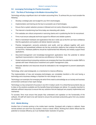 Module 5: Leveraging Technology
286
5.6  Leveraging Technology for Practice Innovation
5.6.1  The Role of Technology in the Modern Accounting Firm
Technology will play a significant role in all modern accounting firms. To achieve this you must consider the
following:
·
· Develop a strategic plan and budget for your firm’s technologies.
·
· Implementation and training are the key to successful use of technologies.
·
· Ensure that a system selection process is followed and not overly influenced by suppliers.
·
· The Internet is transforming how firms today are interacting with clients.
·
· Firm websites are critical components in servicing clients and in positioning the firm for recruitment.
·
· Firms must ensure adequate technical support for efficient and reliable systems.
·
· Stick to mainstream hardware and applications that are in wide use so the firm can have confidence
that the applications and systems will deliver desired outcomes.
·
· Practice management, accounts production (and audit), and tax software together with word-
processing and spreadsheet software are the key production platforms that underpin the efficiency
of most firms. Hardware platforms should be implemented that efficiently and reliably support these
applications.
·
· Document-management and knowledge-management applications have the potential to deliver
significant improvements in client service and efficiency in the future.
·
· Hosted solutions/cloud-computing solutions are emerging that have the potential to enable SMPs to
operate with lower infrastructure investment and system management costs.
·
· Adequate attention and resources should be dedicated to risk management to prevent catastrophic
failures.
Technology, when used strategically, is a mechanism to improve efficiency.
The implementation of new and emerging technologies can completely transform a firm and having a
technology and e-business strategy is important for real change to occur.
Technology is an example of an emerging risk which firms need to acknowledge as our society and business
environment continues to face rapid change.
Technology is a key component of success in any firm in today’s world. It is critical that accountants stay up
to date on the solutions available and the benefits these technologies can deliver. It is equally important to
dedicate sufficient resources to ensure that any solutions that are deployed are properly implemented and
maintained.
To succeed, firms must ensure that people fully understand and capitalize on the functionality of the
software. All staff will need to be well trained to ensure the promised productivity gains from any solution
are achieved.
5.6.2  Mobile Working
Another form of remote working is the mobile team member. Equipped with a laptop or netbook, these
remote workers can work from any location—home or clients’ offices. Working from clients’ offices has the
potential to increase efficiency as it can facilitate faster resolution of queries.
 